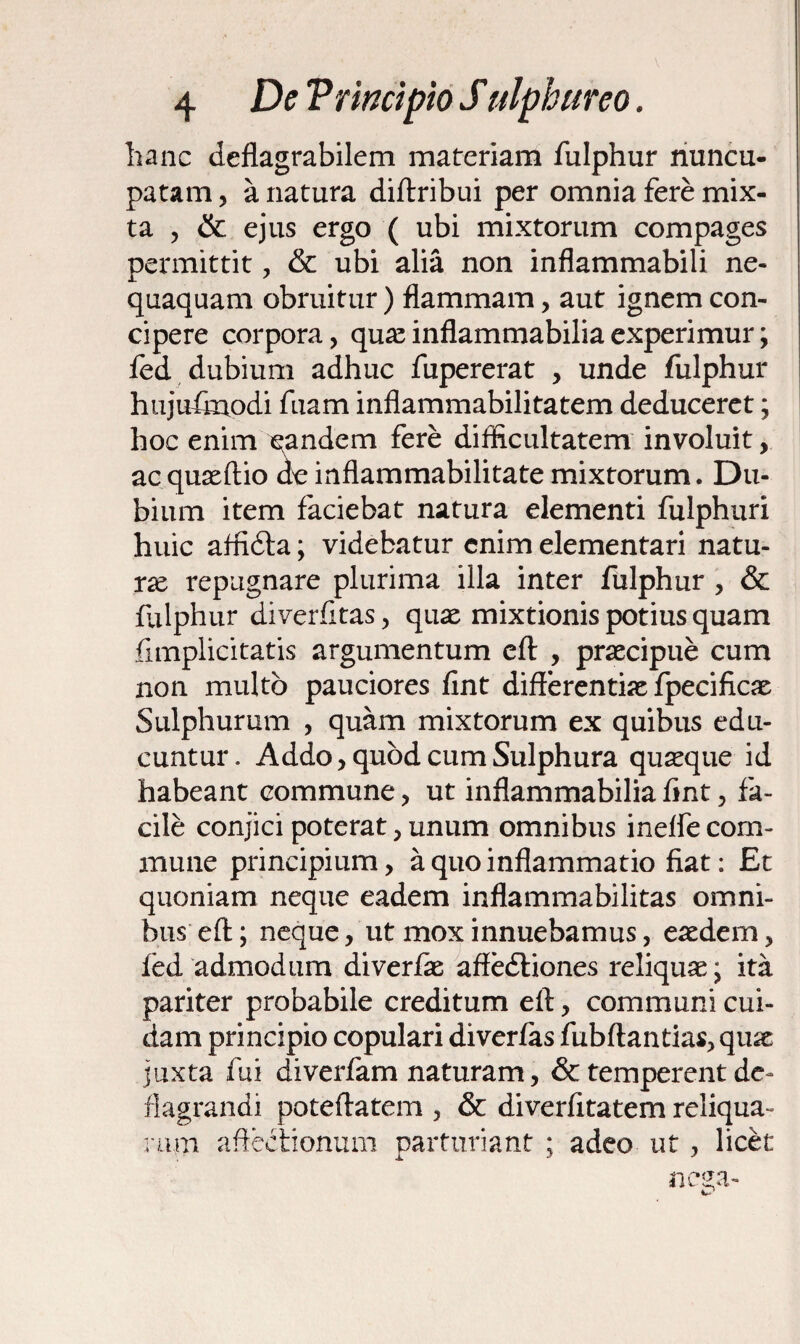 hanc deflagrabilem materiam fulphur nuncu¬ patam , a natura diftribui per omnia fere mix¬ ta , & ejus ergo ( ubi mixtorum compages permittit , & ubi alia non inflammabili ne¬ quaquam obruitur) flammam, aut ignem con¬ cipere corpora, quas inflammabiliaexperimur; fed dubium adhuc fupererat , unde fulphur hujufnrodi fuam inflammabilitatem deduceret; hoc enim eandem fere difficultatem involuit, acquasftio oe inflammabilitate mixtorum. Du¬ bium item faciebat natura elementi fulphuri huic affidla; videbatur enim dementari natu¬ ra repugnare plurima illa inter fulphur , & fulphur diverfitas, quas mixtionis potius quam fimplicitatis argumentum eft , praecipue cum non multo pauciores fint differentiae fpecificae Sulphurum , quam mixtorum ex quibus edu¬ cuntur. Addo, quod cum Sulphura quaeque id habeant commune, ut inflammabilia fint, fa¬ cile conjici poterat,unum omnibus inelfecom¬ mune principium, a quo inflammatio fiat: Et quoniam neque eadem inflammabilitas omni¬ bus eft; neque, ut mox innuebamus, eaedem, fed admodum diverfae affedtiones reliquae; ita pariter probabile creditum eft, communi cui¬ dam principio copulari diver/as fubftantias,quae juxta fui diverfam naturam, & temperent de¬ flagrandi poteftatem , & diverfitatem reliqua¬ rum affectionum parturiant ; adeo ut, licet