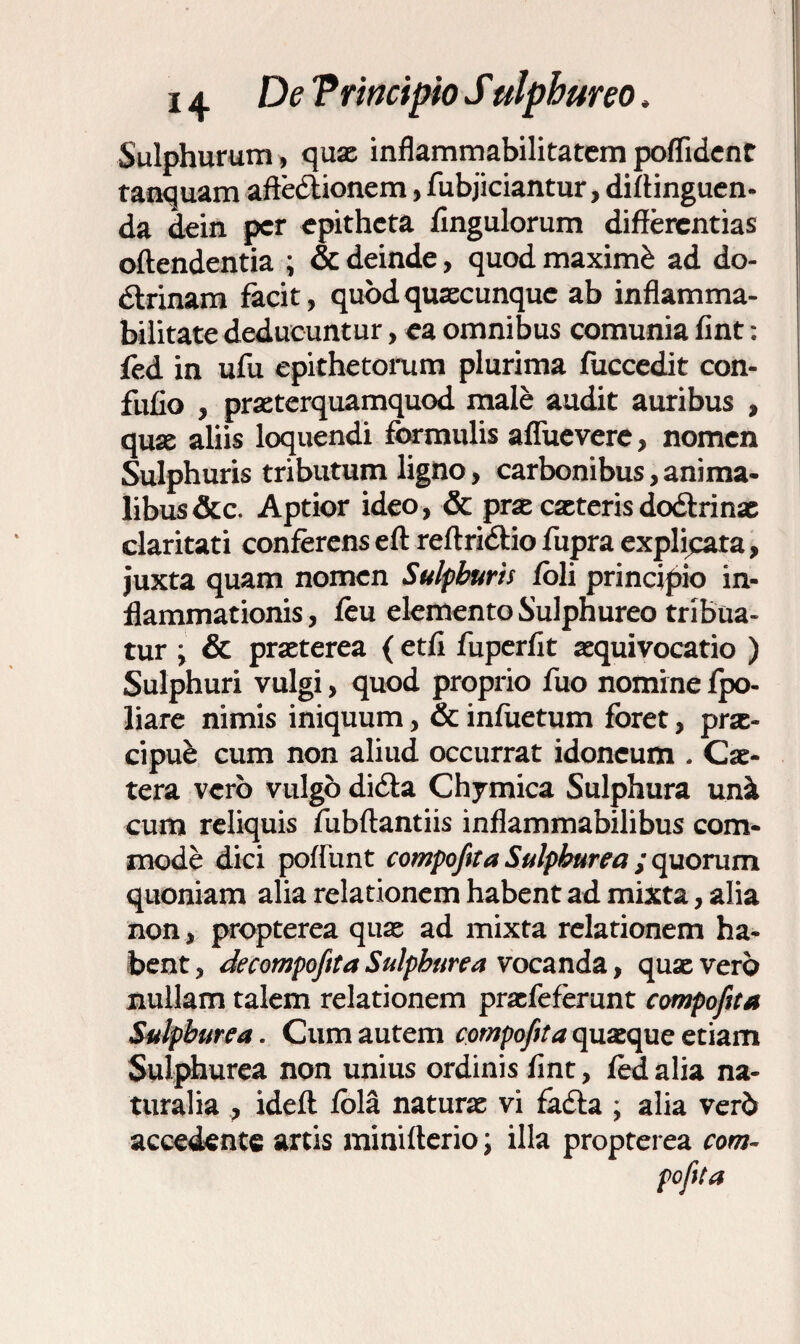 Sulphurum, quae inflammabilitatem poflident tanquam affectionem, fubjiciantur, distinguen¬ da dein per epitheta fingulorum differentias offendentia ; & deinde, quod maximi ad do- dtrinam facit, quod quaecunque ab inflamma- bilitate deducuntur, ea omnibus comunia fint: ied in ufu epithetorum plurima fuccedit con- fufio , praeterquamquod male audit auribus , quae aliis loquendi formulis aflueverc, nomen Sulphuris tributum ligno, carbonibus, anima¬ libus &c. Aptior ideo, & prae caeteris dodtrinae claritati conferens eft reffridtio fupra explicata, juxta quam nomen Sulphuris foli principio in¬ flammationis , feu elemento Sulphureo tribua¬ tur ; & praeterea (etff fuperflt aequivocatio ) Sulphuri vulgi, quod proprio fuo nomine fpo- liare nimis iniquum, & infuetum foret, prae¬ cipui cum non aliud occurrat idoneum . Cae- tera vero vulgo dicta Chymica Sulphura und cum reliquis fubftantiis inflammabilibus com¬ mode dici poliunt compofita Sulphurea ; quorum quoniam alia relationem habent ad mixta, alia non, propterea quae ad mixta relationem ha¬ bent , decompofeta Sulphurea vocanda, quae vero nullam talem relationem praefeferunt compofita Sulphurea. Cum autem compofita quaeque etiam Sulphurea non unius ordinis fint, fed alia na¬ turalia , ideft fola naturae vi fadta ; alia verb accedente artis minifterio; illa propterea com-