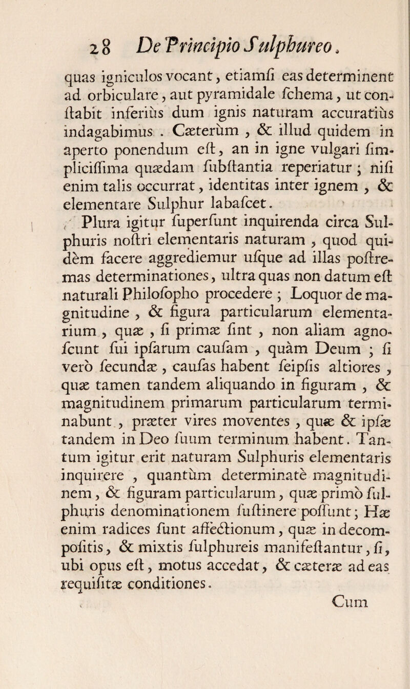 quas igniculos vocant, etiamfi eas determinent ad orbiculare, aut pyramidale fchema, ut con¬ flabit inferius dum ignis naturam accuratius indagabimus . Caeterum , & illud quidem in aperto ponendum efl , an in igne vulgari fim- pliciffima quaedam fubflantia reperiatur ; nifi enim talis occurrat , identitas inter ignem , & elementare Sulphur labafcet. / Plura igitur fuperfunt inquirenda circa Sul¬ phuris noflri elementaris naturam , quod qui¬ dem facere aggrediemur ufque ad illas poflre- mas determinationes, ultra quas non datum eft naturali Philofopho procedere ; Loquor de ma¬ gnitudine , & figura particularum elementa¬ rium , quae , fi primae fint , non aliam agno- fcunt fui ipfarum caufam , quam Deum j fi vero fecundae-, caufas habent feipfis altiores , quae tamen tandem aliquando in figuram , & magnitudinem primarum particularum termi¬ nabunt , praeter vires moventes , quae & ipfe tandem in Deo fuum terminum, habent. Tan¬ tum igitur erit naturam Sulphuris elementaris inquirere , quantum determinate magnitudi¬ nem , & figuram particularum, quae primo fui- phuris denominationem fuftinere poffunt; Hae enim radices funt aftedlionum, quae indecom- pofitis, & mixtis fulphureis manifeftantur, fi, ubi opus efl, motus accedat, & ceterae adeas requifitse conditiones. Cum
