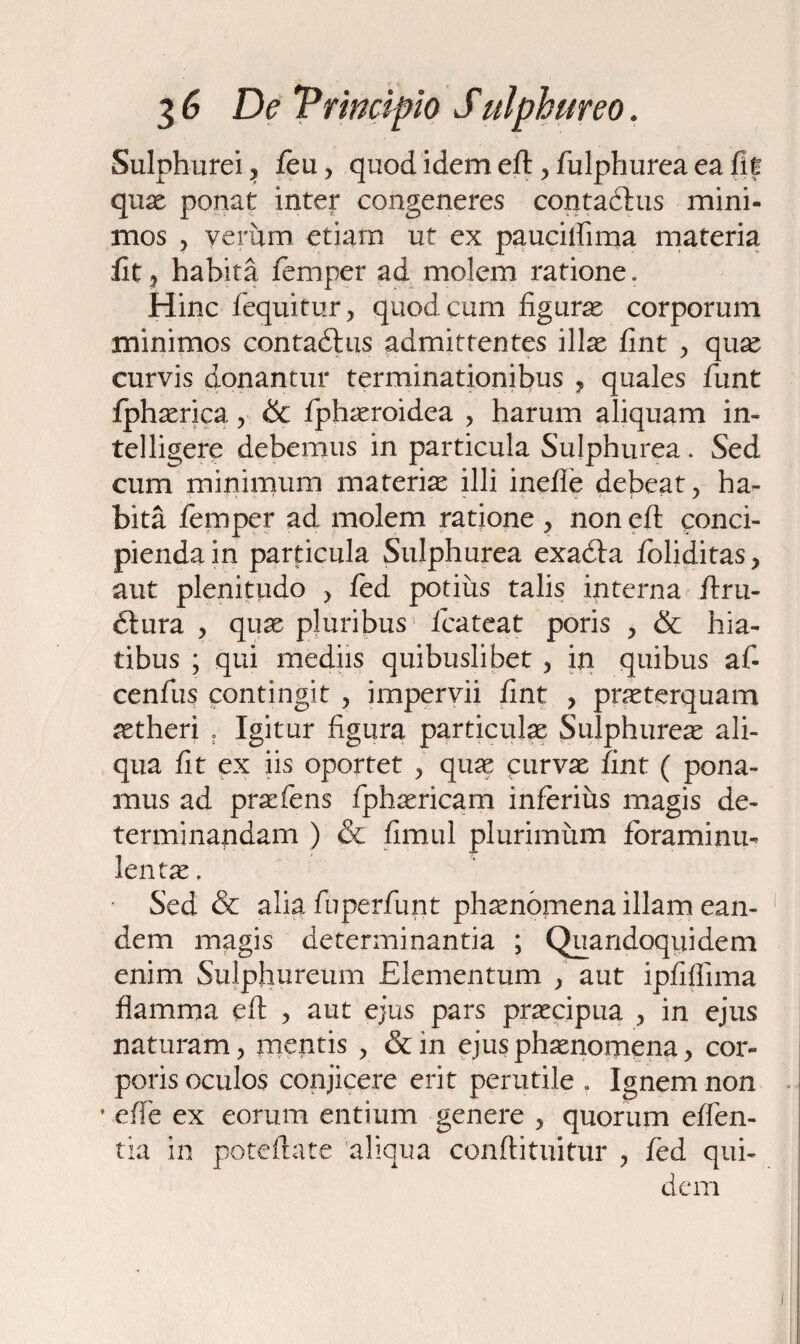 Sulphurei ? jfeu, quod idem eft , fulphurea ea fit quae ponat inter congeneres contadhis mini¬ mos , verum etiam ut ex paucilfima materia fit ? habita femper ad molem ratione. Hinc fequitur, quod cum figurae corporum minimos contadhis admittentes illae fint , quas curvis donantur terminationibus , quales funt fphaerica , & fiphaeroidea , harum aliquam in- telligere debemus in particula Sulphurea. Sed cum miniimim materias illi inefie debeat, ha¬ bita femper ad molem ratione , non eft conci¬ pienda in particula Sulphurea exacfta foliditas, aut plenitudo > fed potius talis interna ftru- 6lura , quae pluribus fcateat poris , & hia¬ tibus ; qui mediis quibuslibet , in quibus af- cenfus contingit , impervii fint , praeterquam aetheri . Igitur figura particulae Sulphureas ali¬ qua fit ex iis oportet , quas curvae fint ( pona¬ mus ad prasfens fphasricam inferius magis de¬ terminandam ) & fimul plurimum foraminu- lentae, Sed & alia fuperfunt phaenomena illam ean¬ dem magis determinantia ; Quandoquidem enim Sulphureum Elementum , aut ipfiflima flamma eft , aut ejus pars praecipua , in ejus naturam, mentis , &in ejus phaenomena, cor¬ poris oculos conjicere erit perutile . Ignem non • efte ex eorum entium genere , quorum effen- tia in poteftate aliqua conftituitur , fed qui¬ dem