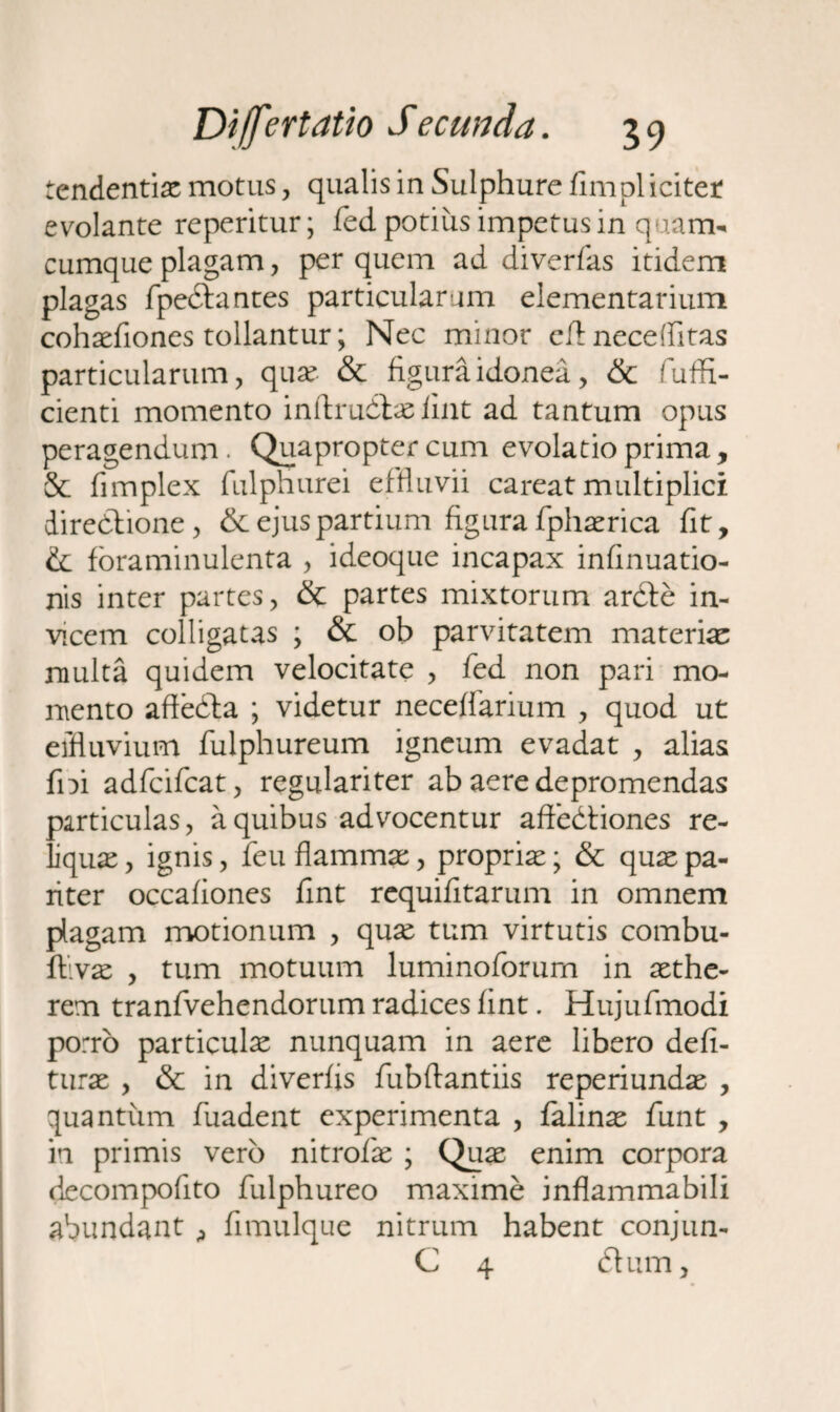 tendentiac motus, qualis in Sulphure fimplicitet evolante reperitur; fed potius impetus in quam-, cumque plagam, per quem ad diverfas itidem plagas fpedlantes particularum elementarium cohaefiones tollantur; Nec minor cft neceflitas particularum, quse & figura idonea, & fuffi- cienti momento inftrudhe fiat ad tantum opus peragendum. Quapropter cum evolatio prima, & fimplex fulphurei effluvii careat multiplici direbtione, & ejus partium figura fphaerica fit, & foraminulenta , ideoque incapax infinuatio- nis inter partes, & partes mixtorum ardde in¬ vicem colligatas ; & ob parvitatem materia multa quidem velocitate , fed non pari mo¬ mento affedta ; videtur neceffarium , quod ut effluvium fulphureum igneum evadat , alias fni adfcifcat, regulariter ab aere depromendas particulas, a quibus advocentur affedliones re¬ liquae , ignis, feu flamma:, propria; & quae pa¬ riter occafiones fint requifitarum in omnem plagam motionum , quse tum virtutis combu- ftivac , tum motuum luminoforurn in aethe- rem tranfvehendorum radices fint. Hujufmodi porro particulx nunquam in aere libero defi- turae , & in diverfis fubftantiis reperiundae , quantum fuadent experimenta , falinac funt , in primis vero nitrofk ; Quae enim corpora decompofito fulphureo maxime inflammabili abundant ,, fimulque nitrum habent conjun- C 4 dium.