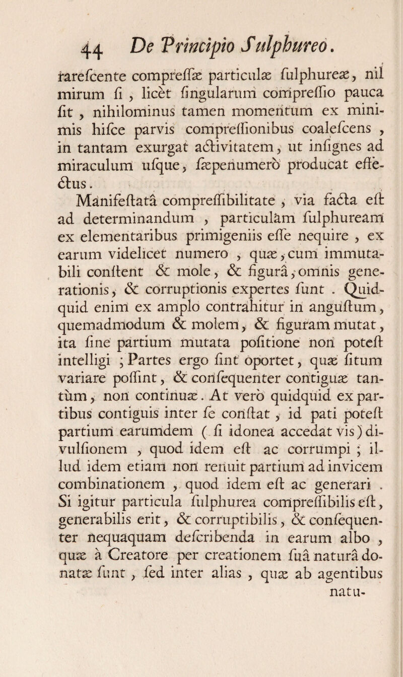 i rarefcente compreflae particulae fiulphureae , nil mirum fi , licet fingularum compreftio pauca fit , nihilominus tamen momentum ex mini¬ mis hifce parvis compreffionibus coaleficens , in tantam exurgat acftivitatem , ut infignes ad miraculum ulque, fiepenumerb producat effe¬ ctus . Manifeftata compreffibilitate , via faCta eft: ad determinandum , particulam fulphuream ex elementaribus primigeniis effe nequire , ex earum videlicet numero , quae,cum immuta¬ bili confient & mole, & figura,omnis gene¬ rationis , & corruptionis expertes fiunt . Quid¬ quid enim ex amplo contrahitur in anguftum, quemadmodum & molem, & figuram mutat, ita fine partium mutata pofitione non poteft intelligi ; Partes ergo fint oportet, quas fitum variare pofiint, & corifiequenter contiguae tan¬ tum, non continuae. At vero quidquid ex par¬ tibus contiguis inter fc confiat, id pati poteft partium earumdem ( fi idonea accedat vis) di- vulfionem , quod idem eft ac corrumpi ; il¬ lud idem etiam non renuit partium ad invicem combinationem , quod idem eft ac generari . Si igitur particula fiulphurea compreflibilis eft, generabilis erit, & corruptibilis, &confequen- ter nequaquam defcribenda in earum albo , quae a Creatore per creationem fua natura do¬ natae fiunt , fied inter alias , quas ab agentibus natu-