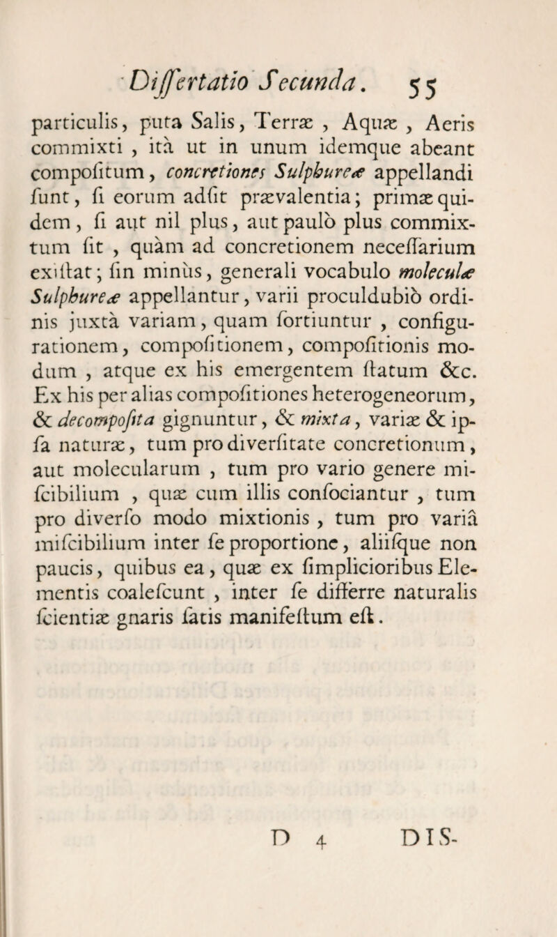 particulis, puta Salis, Terrae , Aquae , Aeris commixti , ita ut in unum idemque abeant compofitum, concretiones Sulphure<e appellandi funt, fi eorum adfit praevalentia; primae qui¬ dem , fi aut nil plus, aut paulo plus commix¬ tum (it , quam ad concretionem neceflarium exiffat; iin minus, generali vocabulo mokculae Sulphurea appellantur, varii proculdubio ordi¬ nis juxta variam, quam fortiuntur , configu¬ rationem, compofitionem, compofitionis mo¬ dum , atque ex his emergentem flatum &c. Ex his per alias compofitiones heterogeneorum, & decompofita gignuntur, & mixta, variae & ip- fa naturae, tum prodiverfitate concretionum, aut molecularum , tum pro vario genere mi- fcibilium , quae cum illis confociantur , tum pro diverfo modo mixtionis , tum pro varia mifeibilium inter fe proportione, alii/que non paucis, quibus ea, quae ex fimplicioribusEle¬ mentis coalefcunt , inter fe differre naturalis fcientiae gnaris latis manifeff um eft. D 4 DIS-