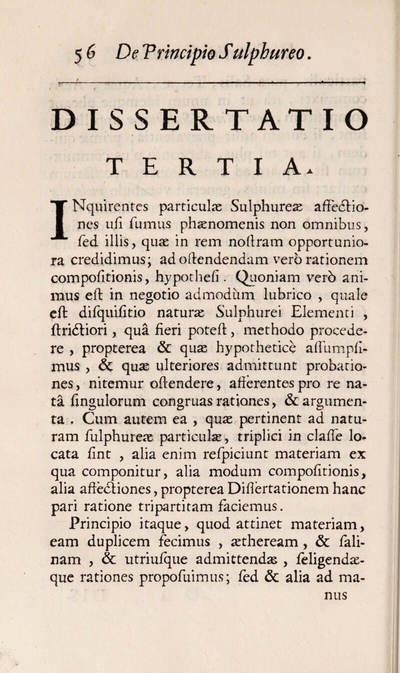 DISSERTATIO TERTIA. INqnirentes particulas Sulphureas affectio¬ nes ufi fumus phaenomenis non omnibus, fed illis, quae in rem noffram opportunio¬ ra credidimus; ad offendendam vero rationem compofitionis, hypothefi . Quoniam verb ani¬ mus eft in negotio admodum lubrico , quale eft difquifitio naturae Sulphurei Elementi , ftridtiori, qua fieri poteft, methodo procede¬ re , propterea & quae hypothetice affumpfi- mus , <$e quae ulteriores admittunt probatio¬ nes , nitemur oftendere, afferentes pro re na¬ ta fingulorum congruas rationes, & argumen¬ ta . Cum autem ea , quas pertinent ad natu¬ ram fulphureae particulae, triplici in clafle lo¬ cata fint , alia enim refpiciunt materiam ex qua componitur, alia modum compofitionis, alia affectiones, propterea Differtationem hanc pari ratione tripartitam faciemus. Principio itaque, quod attinet materiam, eam duplicem fecimus , aetheream, & fali- nam , & utriufque admittendae , feligendas- que rationes propofuimus; fed & alia ad ma¬ nus