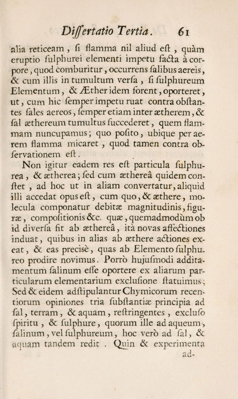 alia reticeam , fi flamma nil aliud efl , quam eruptio fulpburei elementi impetu fadla a cor¬ pore , quod comburitur, occurrens falibus aereis, & cum illis in tumultum verfa , fifulphureum Elementum, & JEther idem forent, oporteret, ut, cum hic femper impetu ruat contra obftan- tes fales aereos , femper etiam inter setherem, & fal aethereum tumultus fuccederet, quem flam¬ mam nuncupamus; quo pofito, ubique per ae¬ rem flamma micaret , quod tamen contra ob- fervationem efl, Non igitur eadem res efl: particula fulphu- rea , &: aetherea; fed cum astherea quidem con¬ flet , ad hoc ut in aliam convertatur, aliquid illi accedat opus efl, cum quo ,& aethere, mo- lecula componatur debitae magnitudinis^figu- rae, compofitionis &c. qua?, quemadmodum ob id diverfa fit ab aetherea, ita novas affedliones induat, quibus in alias ab aethere adiiones ex¬ eat, & eas precise, quas ab Elemento fulphu. reo prodire novimus. Porro hujufmodi addita¬ mentum falinum efle oportere ex aliarum par¬ ticularum elementarium exclufione flatuimus; Sed & eidem adftipulantur Chymicorum recen- tiorum opiniones tria fubftantiae principia ad fal, terram, & aquam, reflringentes , exclufo fpiritu , & fulphure, quorum ille adaqueum , falinum , vel fulphureum, hoc vero ad fal, & aquam tandem redit . Quin & experimenta ad-