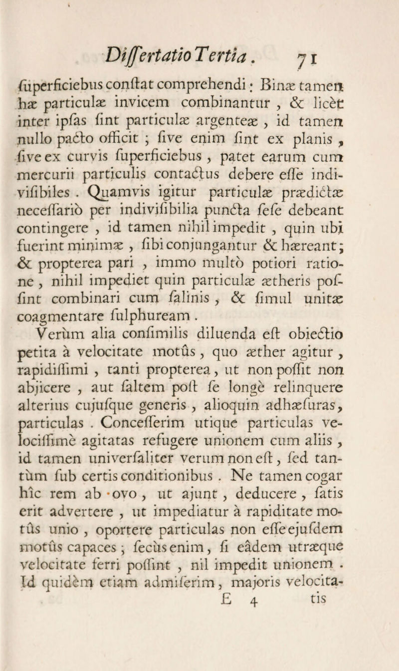 fuperficiebus conflat comprehendi • Binas tamen has particulas invicem combinantur , & licet inter ipfas fint particulas argenteas > id tamen nullo padto officit ; five enim fint ex planis , fiveex curvis fuperficiebus , patet earum cum mercurii particulis contadlus debere efle indi- vifibiles . Quamvis igitur particulas prasdidtas neceffario per indivifibilia pundla fefc debeant contingere , id tamen nihil impedit , quin ubi fuerint minimas , fibiconjungantur &hasreant; & propterea pari , immo multo potiori ratio¬ ne , nihil impediet quin particulas ^theris pofi fint combinari cum falinis y & fimul unitas coagmentare fulphuream . Verum alia confimilis diluenda eft obiedtio petita a velocitate motus , quo aether agitur , rapidiffimi , tanti propterea > ut non pofflt non abjicere ? aut faltem pofl fe longe relinquere alterius cujufque generis , alioquin adhasfuras, particulas . Concefferim utique particulas ve- lociffime agitatas refugere unionem cum aliis , id tamen univerfaliter verumnonefl, fed tan¬ tum fub certis conditionibus . Ne tamen cogar hic rem ab #ovo > ut ajunt , deducere > fatis erit advertere , ut impediatur a rapiditate mo¬ tus unio , oportere particulas non efleejufdem motus capaces • fecusenim, fi eadem utrasque velocitate ferri poflint , nil impedit unionem . Id quidam etiam admfferim, majoris velocita- £ 4 tis
