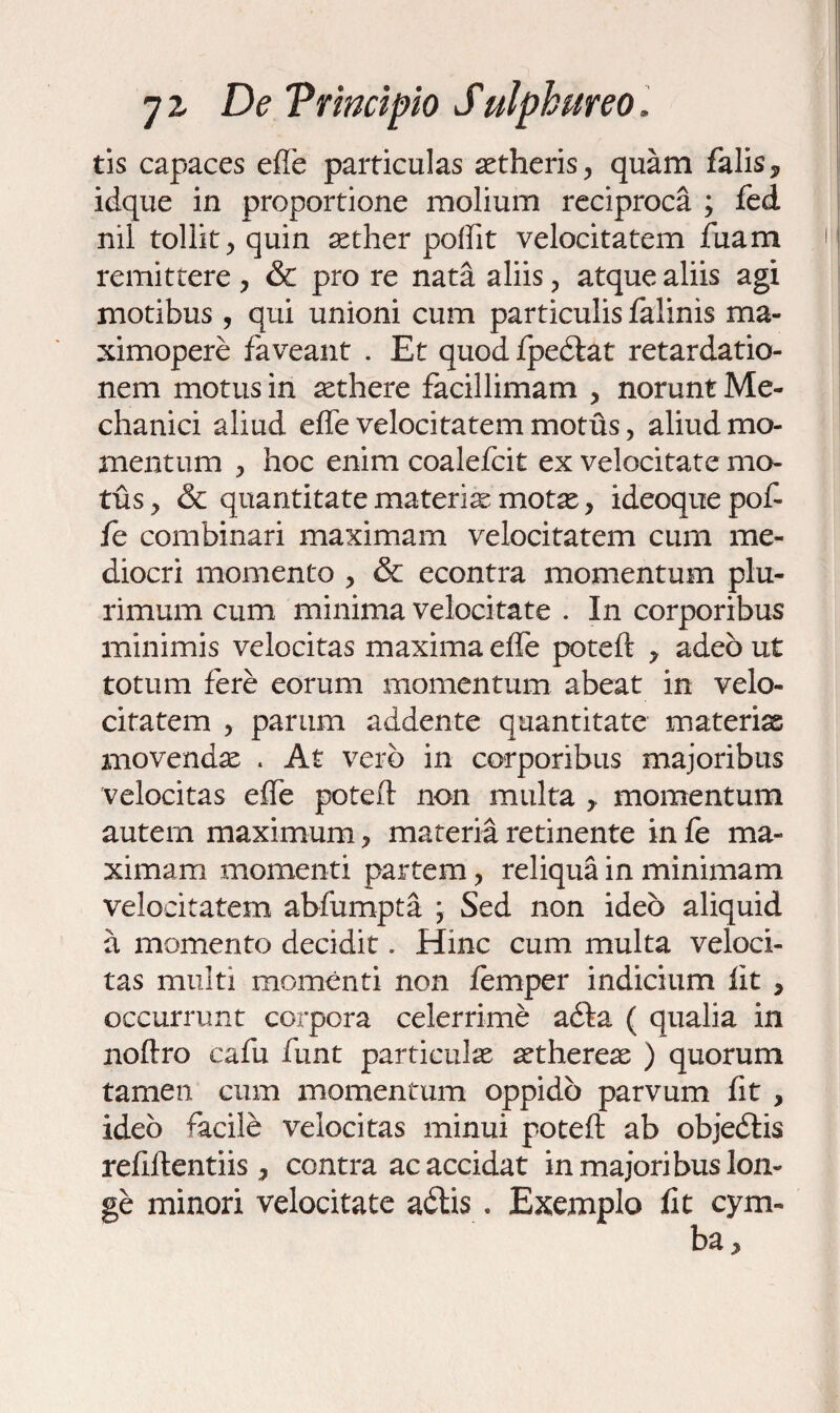 tis capaces efTe particulas aetheris, quam falis* idque in proportione molium reciproca ; fed nil tollit, quin aether poffit velocitatem fuam remittere, & pro re nata aliis, atque aliis agi motibus, qui unioni cum particulis felinis ma- ximopere faveant . Et quod fpedlat retardatio¬ nem motus in aethere facillimam , norunt Me¬ chanici aliud effe velocitatem motus, aliud mo¬ mentum , hoc enim coalefcit ex velocitate mo¬ tus, & quantitate materiae motae, ideoquepof fe combinari maximam velocitatem cum me¬ diocri momento , & econtra momentum plu¬ rimum cum minima velocitate . In corporibus minimis velocitas maxima effe pote ii * adeo ut totum fere eorum momentum abeat in velo¬ citatem , parum addente quantitate materias movendae . At vero in corporibus majoribus velocitas effe poteft non multa * momentum autem maximum, materia retinente in fe ma¬ ximam momenti partem, reliqua in minimam velocitatem abfumpta \ Sed non ideo aliquid a momento decidit. Hinc cum multa veloci¬ tas multi momenti non femper indicium lit , occurrunt corpora celerrime adla ( qualia in noftro cafu funt particulae aethereae ) quorum tamen cum momentum oppido parvum fit , ideo facile velocitas minui poteft ab objedlis reftftentiis, contra ac accidat in majoribus lon¬ ge minori velocitate adiis . Exemplo iit cym¬ ba.