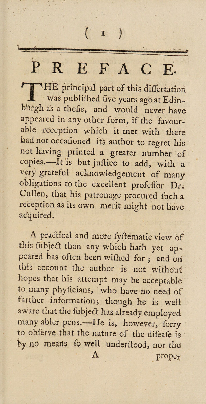 PR E F A C E- THE principal part of this ditfertation was publifhed five years agoatEdin- bdfgh as a thefis, and would never have appeared in any other form, if the favour¬ able reception which it met with there had not occafioned its author to regret his not having printed a greater number of copies. It is but juftice to add, with a V€r}r g^teful acknowledgement of many obligations to the excellent profeffor Dr* Cullen, that his patronage procured fuch a reception as its own merit might not have acquired. A practical and more fyfiematic view of this fubjedt than any which hath yet ap¬ peared has often been wilhed for ; and on this account the author is not without hopes that his attempt may be acceptable to many phyficians, who have no need of farther information; though he is well aware that the fubjedt has already employed many abler pens.—He is, however, forry to obferve that the nature of the difeafe is by nO means fo well underltood, nor the A propel4