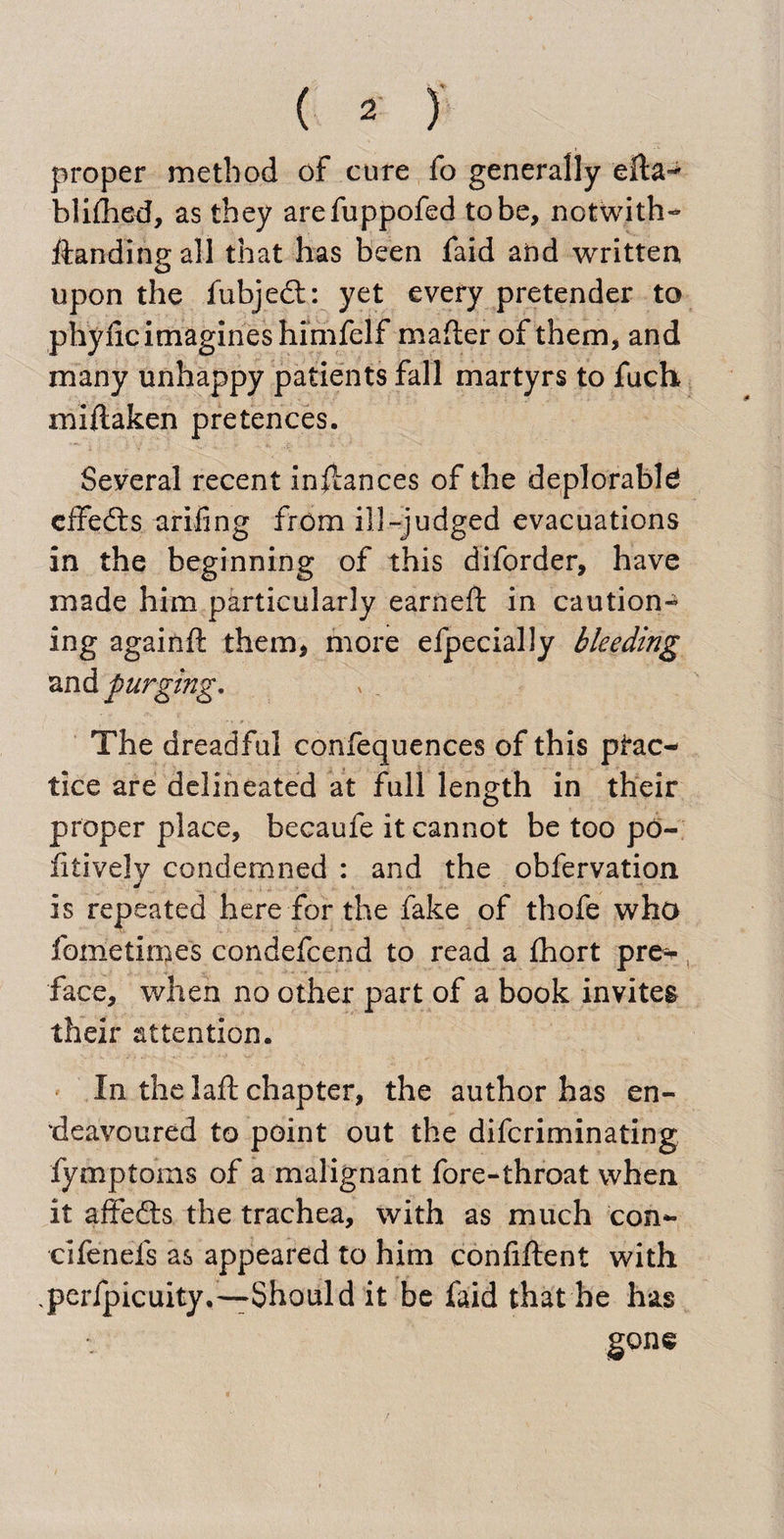 proper method of cure fo generally blilhed, as they arefuppofed to be, notwith- ftanding all that has been faid and written upon the iubjedt: yet every pretender to phyfic imagines himfelf mailer of them, and many unhappy patients fall martyrs to fuch miftaken pretences. Seyeral recent inflances of the deplorable effedis arifing from ill-judged evacuations in the beginning of this diforder, have made him particularly earned: in caution¬ ing againft them, more efpecially bleeding and purging. The dreadful confequences of this prac¬ tice are delineated at full length in their proper place, becaufe it cannot be too po- fitively condemned : and the obfervation is repeated here for the fake of thofe who fometimes condefcend to read a fhort pre^ face, when no other part of a book invites their attention. In the laft chapter, the author has en¬ deavoured to point out the difcriminating fymptoms of a malignant fore-throat when it affedts the trachea, with as much con- cifenefs as appeared to him confiftent with perfpicuity.-—Should it be faid that he has gone