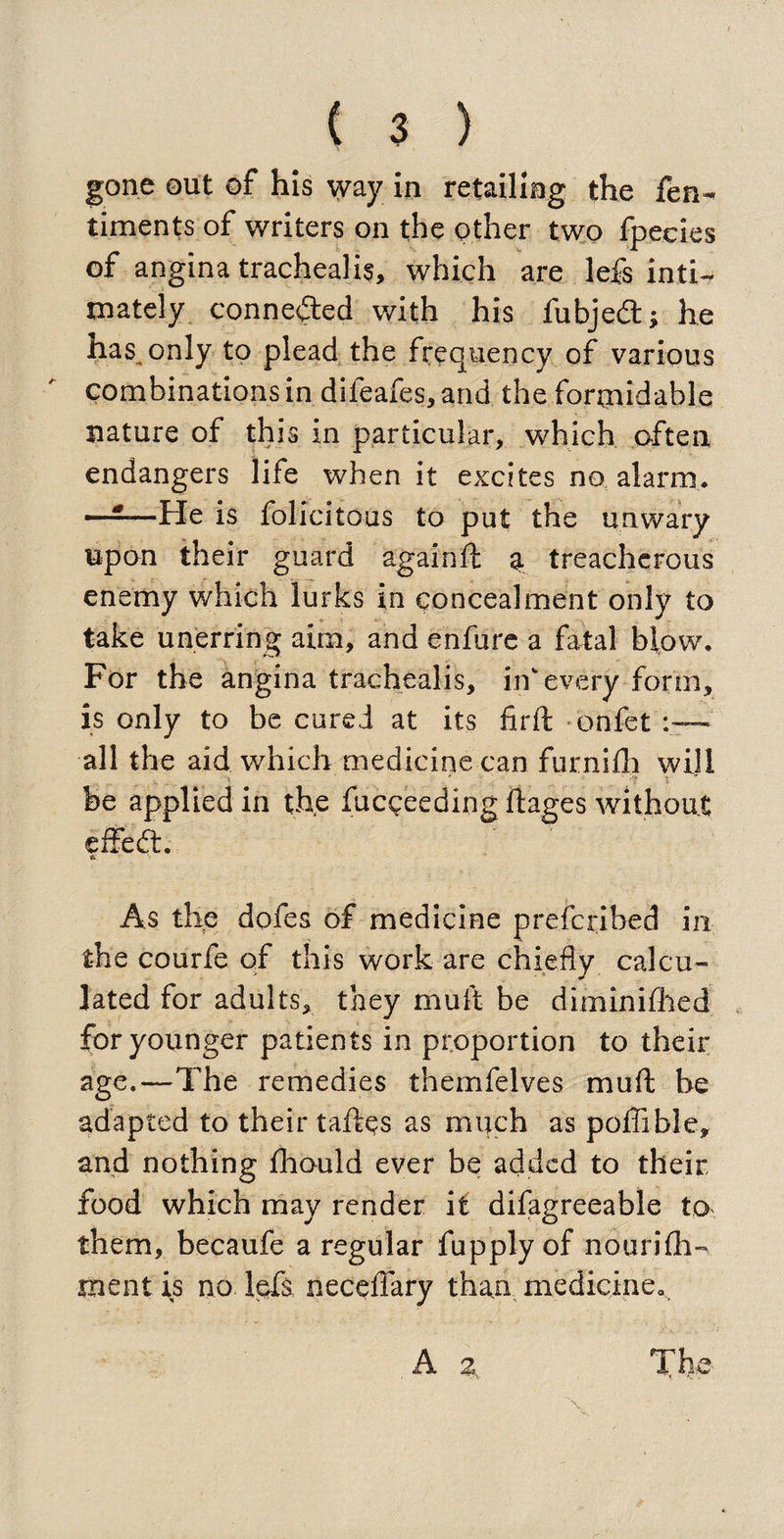 gone out of his way in retailing the fen- timents of writers on the other two fpecies of angina tracheali?, which are lefs inti¬ mately connected with his fubjed; he has only to plead the frequency of various combinations in difeafes, and the formidable nature of this in particular, which often endangers life when it excites no alarm. ——He is felicitous to put the unwary upon their guard againft a treacherous enemy which lurks in concealment only to take unerring aim, and enfure a fatal blow. For the angina trachealis, in every form, is only to be cured at its firft onfet all the aid which medicine can furnifli will be applied in the fucgeeding ftages without effed. As the dofes of medicine p re {bribed in the courfe of this work are chiefly calcu¬ lated for adults, they muft be diminifhed for younger patients in proportion to their age.—The remedies themfelves muft be adapted to their taftps as much as poffible, and nothing fhould ever be added to their food which may render it difagreeable to them, becaufe a regular fupplyof nourifh- ment is no lefs neceffary than medicine..