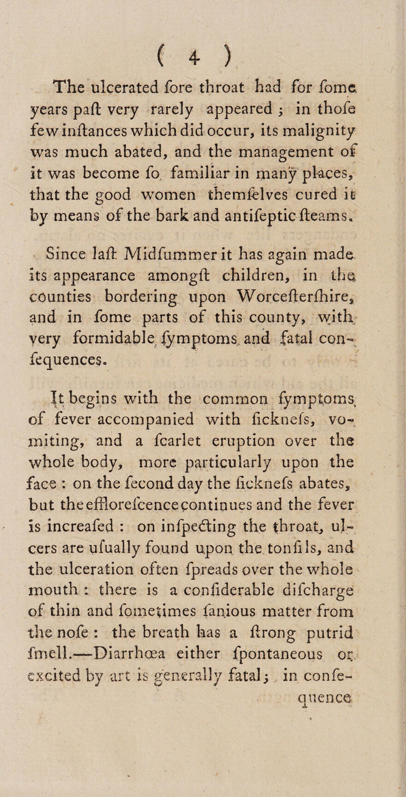 The ulcerated fore throat had for fome years paft very rarely appeared ; in thofe few inftances which did occur, its malignity was much abated, and the management of it was become fo familiar in many places, that the good women themfelves cured is by means of the bark and antifeptic fleams. Since Jaft Midfummerit has again made its appearance amongft children, in the counties bordering upon Worcefterfhire, and in fome parts of this county, with very formidable, lymptoms, and fatal con-^ fequences. It begins with the common fymptoms of fever accompanied with ficknefs, vo¬ miting, and a fcarlet eruption over the whole body, more particularly upon the face : on the fecond day the ficknefs abates, but theefflorefcencecontinues and the fever is increafed : on infpedting the throat, ul¬ cers are ufually found upon the tonfils, and the ulceration often fpreads over the whole mouth : there is a confiderable difeharge of thin and fometimes famous matter from the nofe : the breath has a firong putrid fme.ll.—-Diarrhoea either fpontaneous ok excited by art is generally fatal; in confe- quenco Jl