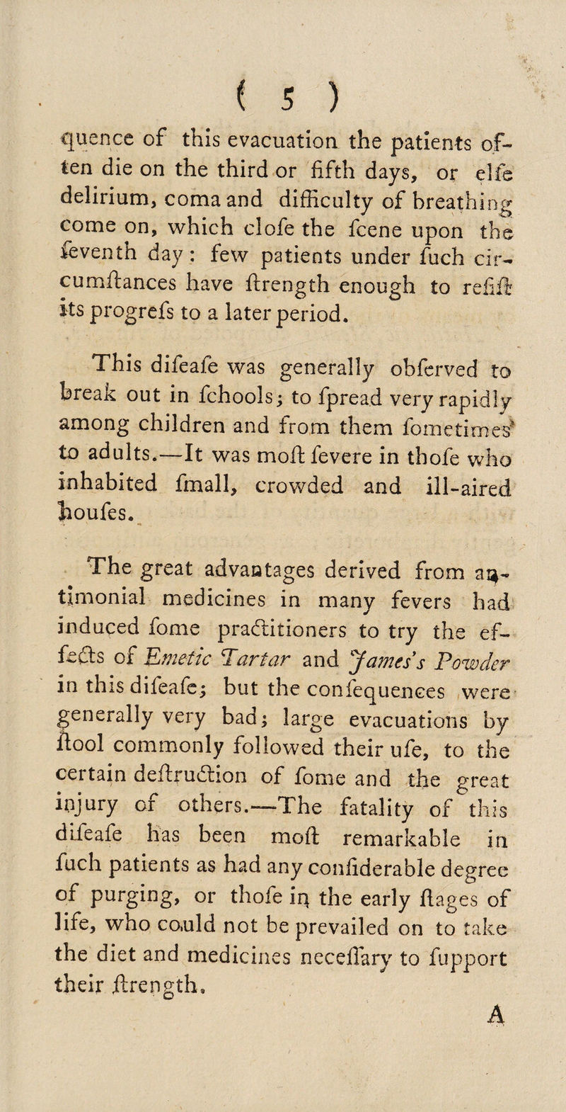quence of this evacuation the patients of¬ ten die on the third or fifth days, or elfe delirium, coma and difficulty of breathing come on, which clofe the fcene upon the feventh day: few patients under fuch cir- cumftances have ftrength enough to refill its progrefs to a later period. This difeafe was generally obferved to break out in fchools; to fpread very rapidly among children and from them fometimes? to adults.—It was moftfevere in thofe who inhabited final 1, crowded and ill-aired houfes. The great advantages derived from aq- timonial medicines in many fevers had induced fome practitioners to try the ef¬ fects ox Emetic Ecirtcir and Jamts's Powder in this difeafe; but the coniequences were generally very bad; large evacuations by ftool commonly followed their ufe, to the certain deftruCtion of fome and the great injury of others.—-The fatality of this difeafe has been moft remarkable in fuch patients as had any confiderable degree of purging, or thofe iq the early flages of life, who co,uld not be prevailed on to take the diet and medicines neceffary to fupport their ftrength,
