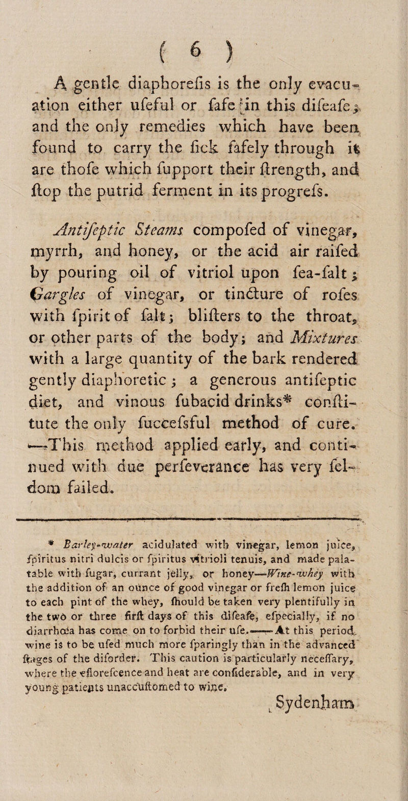 A gentle diaphorelis is the only evacu¬ ation either ufeful or faferin this difeafe* *&lt;y * and the only remedies which have been found to carry the lick fafely through i% are thofe which fupport their ftrength, and flop the putrid ferment in its progrefs. Antifeptic Steams compofed of vinegar, myrrh, and honey, or the acid air raifed by pouring oil of vitriol upon fea-falt; Gargles of vinegar, or tindture of rofes with fpiritof fait; bliliers to the throat, or other parts of the body; and Mixtures with a large quantity of the bark rendered gently diaphoretic ; a generous antifeptic diet, and vinous fubacid drinks^ confli- tute the only fuccefsful method of cure. ^This method applied early, and conti¬ nued with due perfeverance has very fel~ dona failed. * Barley'water acidulated wit!? vinegar, lemon juice, fpiritus nitri dulcis or fpiritus v^trioli tenuis, and made pala¬ table with fugar, currant jelly,, or honey—IVine-whey with the addition of an ounce of good vinegar or frefli lemon juice to each pint of the whey, fhould be taken very plentifully in the twd or three firlt days of this difeafe, efpecially, if no diarrhaia has come on to forbid their ufe.—--»At this period, wine is to be ufed much more fparingly than in the advanced ffages of the diforder. This caution is particularly neceflary, where the -eflorefcence and heat are confiderable, and in very young patients unacc'Uftomed to wise. ,Sydenham