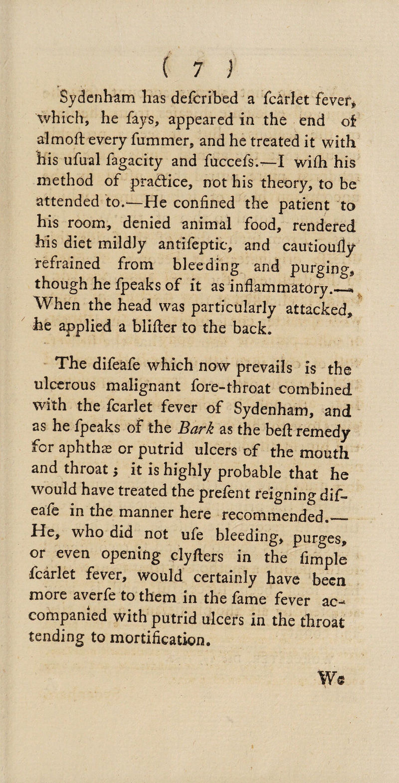 Sydenham has deferibed a fcarlet fever, which, he fays, appeared in the end of almoft every fummer, and he treated it with his ufual fagacity and fuccefs.—I wifli his method of practice, not his theory, to be attended to.—He confined the patient to his room, denied animal food, rendered his diet mildly antifeptic, and cautioufiy refrained from bleeding and purging, though he fpeaks of it as inflammatory.—. When the head was particularly attacked, he applied a blifter to the back. The difeafe which now prevails is the ulcerous malignant fore-throat combined with the fcarlet fever of Sydenham, and as he fpeaks of the Bark as the befl: remedy for aphtha or putrid ulcers of the mouth and throat j it is highly probable that he would have treated the prefent reigning dif¬ eafe in the manner here recommended._ He, who did not ufe bleeding, purges, or even opening clyfters in the Ample fcarlet fever, would certainly have been more averfe to them in the fame fever ac¬ companied with putrid ulcers in the throat tending to mortification. W® , ^