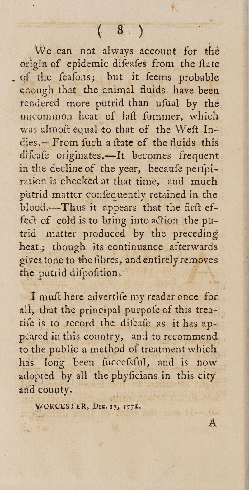 We can not always account for the origin of epidemic difeafes from the ftate „ of the feafons; but it feems probable enough that the animal fluids have been rendered more putrid than ufual by the uncommon heat of lafl: fummer, which was almoft equal To that of the Weft In¬ dies.— From fuch aftate of the fluids this difeafe originates.—It becomes frequent in the decline of the year, becaufe perfo¬ ration is checked at that time, and much putrid matter confequently retained in the blood.—Thus it appears that the firfl: ef¬ fect of cold is to bring into adtion the pu¬ trid matter produced by the preceding heat ; though its continuance afterwards gives tone to the fibres, and entirely removes the putrid difpofition. 1 mufl here advertlfe my reader once for all, that the principal purpofe of this trea- tife is to record the difeafe as it has ap¬ peared in this country, and to recommend to the public a method of treatment which has long been fuccefsful, and is now adopted by all the phyfleians in this city and county. WORCESTER, Dec. 17, 177s.