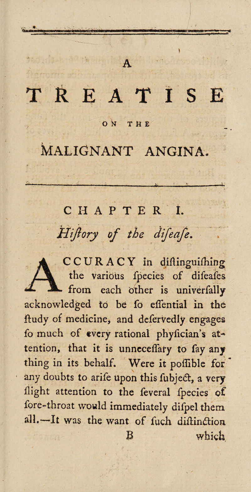 / 'ituun yr-nufct ^ * A TREATISE ON THE MALIGNANT ANGINA. CHAPTER I. Hijlory of the difeafe. t *■ Accuracy in diflinguifhing the Various fpecies of difeafes from each other is univerfally acknowledged to be fo efiential in the ftudy of medicine* and defervedly engages fo much of every rational phyfician’s at¬ tention, that it is unneceflaiy to fay any thing in its behalf. Were it poflible for 1 any doubts to arife Upon this fubjedt, a very flight attention to the feveral fpecies of fore-throat would immediately difpel them all.—It was the want of fuch diftinftion B which