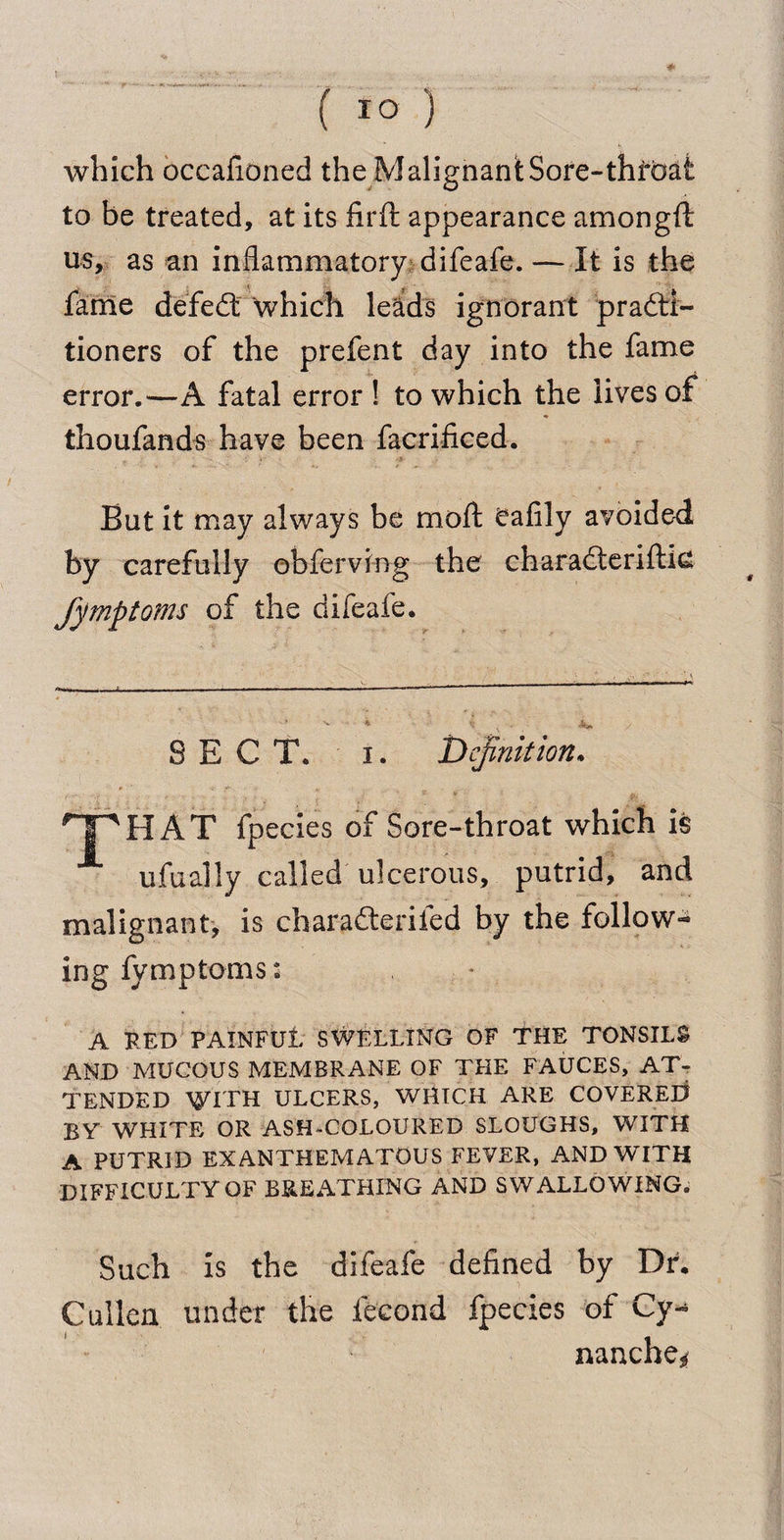 which occafioned the MalignantSore-thrbat to be treated, at its iirft appearance amongft us, as an inflammatory difeafe. — It is the fame defed which leads ignorant practi¬ tioners of the prefent day into the fame error.—A fatal error ! to which the lives of thoufands have been facrificed. But it may always be molt Cafily avoided by carefully obferving the charaderiftie fymptoms of the difeafe. SECT. i. definition. f  - ' * V 1 T^HAT fpecies of Sore-throat which is ufually called ulcerous, putrid, and malignant, is charaderifed by the follow¬ ing fymptoms: A RED PAINFUl SWELLING OF THE TONSILS AND MUCOUS MEMBRANE OF THE FAUCES, AT¬ TENDED WITH ULCERS, WHICH ARE COVERED BY WHITE OR ASH-COLOURED SLOUGHS, WITH A PUTRID EXANTHEMATOUS FEVER, AND WITH DIFFICULTY OF BREATHING AND SWALLOWING. Such is the difeafe defined by Dr. Cullen under the iecond fpecies of Cy- nanche*