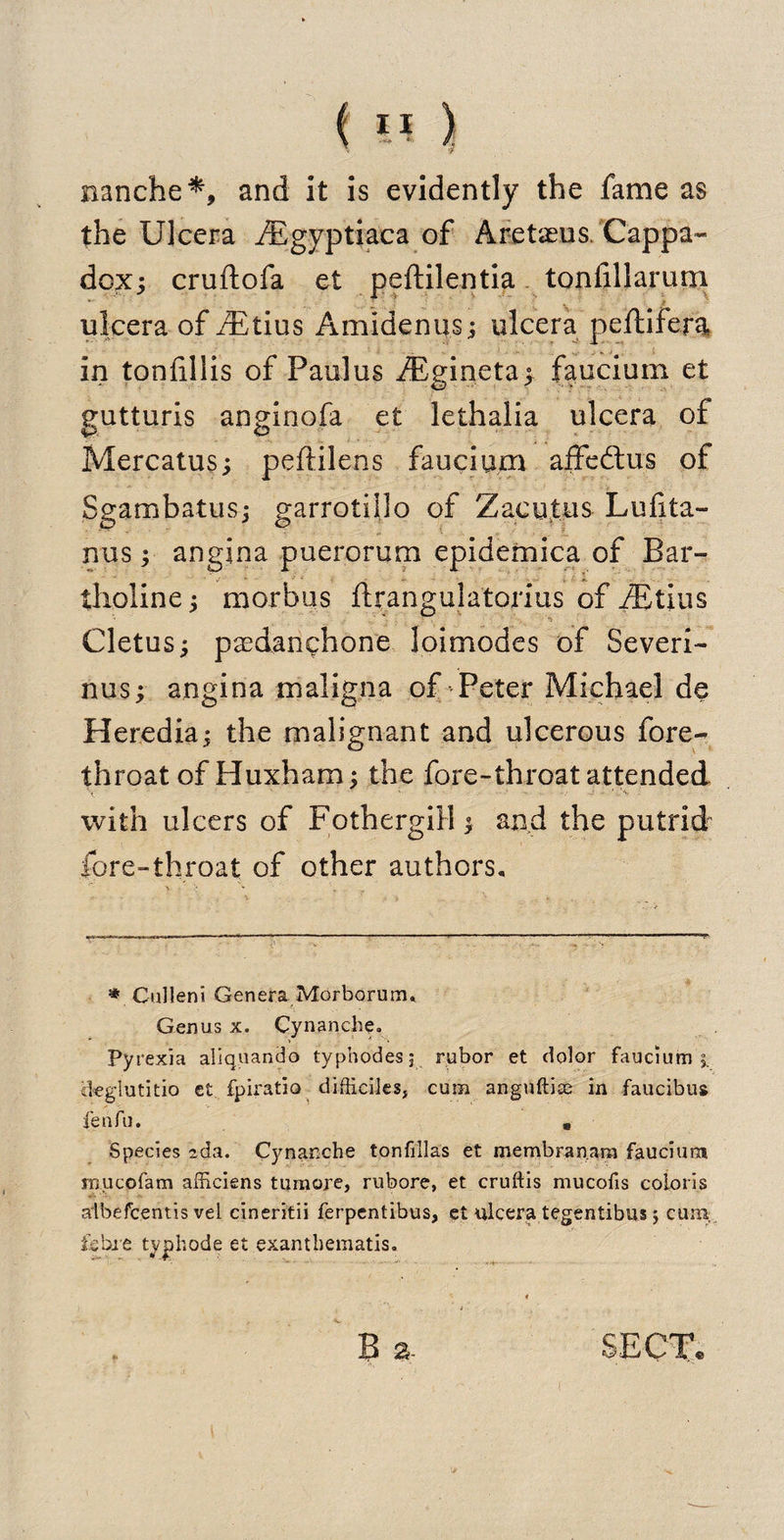 nanche*, and it is evidently the fame as the Ulcera iEgyptiaca of Aretaeus/Cappa- dox; cruftofa et peftilentia tonfillarum ulcera of fEtius Amidenus; ulcera peftifera in tonlillis of Paul us iEginetay faucium et eutturis anginofa et lethalia ulcera of w o Mercatus; peftilens faucium affeftus of Sgarnbatus; garrotillo of Zac ulus Lufita- nus; angina puerorum epidemica of Bar- tlioline; morbus ftrangulatorius of iEtius Cletus; pasdanchone loimodes of Severi¬ nus; angina maligna of Peter Michael de Heredia; the malignant and ulcerous fore¬ throat of Huxham; the fore-throat attended %   .. . •••* ’ '■/ 4 - - with ulcers of Fothergill; and the putrid fore-throat of other authors. * Culleni Genera Morborurm Genus x. Cynancbe- Pyrexia aliquando typhodesj rubor et dolor faucium i iteglutitio et fpiratio difticiles, cum anguftise in faucibua fen fu. * Species zda. Cynar.che tonfillas et ir.embran.ara faucium mucofam afficiens tumore, rubore, et cruftis mucofis coloris albefcentis vel cineritii ferpentibus, et ulcera tegentibus ; cum, fibre typhode et exantbematis. ♦ , . , * B a. SECT.