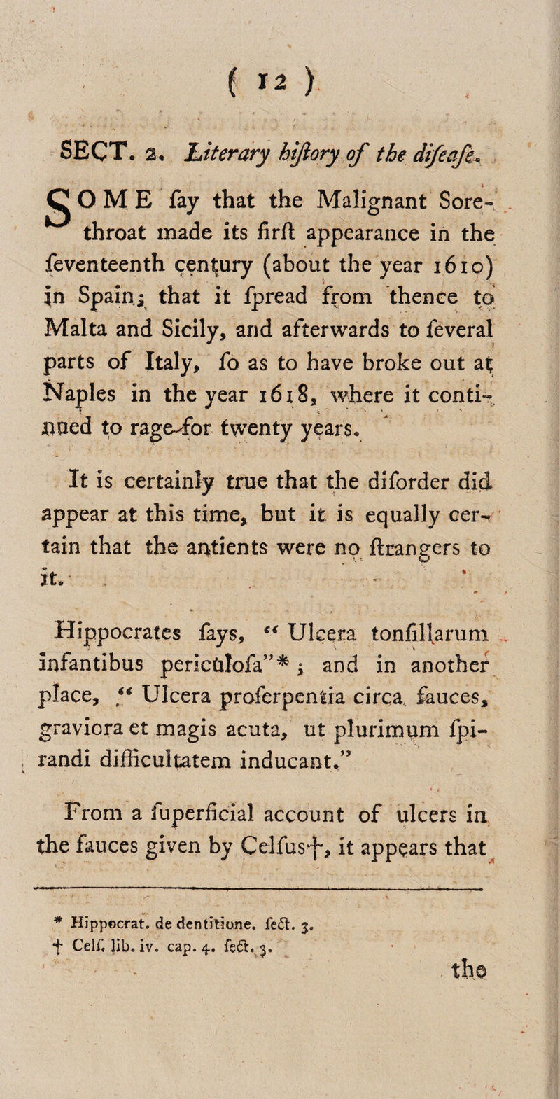 SECT, a. Literary hijiory of the difeafe,. j^OME fay that the Malignant Sore- . throat made its firft appearance in the feventeenth century (about the year 1610) in Spain; that it fpread from thence to Malta and Sicily, and afterwards to feveral parts of Italy, fo as to have broke out at Naples in the year 1618, where it conti¬ nued to rage-for twenty years. It is certainly true that the diforder did appear at this time, but it is equally cer¬ tain that the antients were no ftrangers to it. * t Hippocrates fays, “ Ulcera tonfilfarum Infantibus pericUlofa” * ; and in another place, *€ Ulcera proferpentia circa, fauces, graviora et magis acuta, ut plurimum fpi- randi difficultatem inducantf ’ From a iuperficial account of ulcers in, the fauces given by Celfusif', it appears that * Hippocrat. de dentitione. left. 3. f CelClib. iv. cap. 4. fe£h 3. the