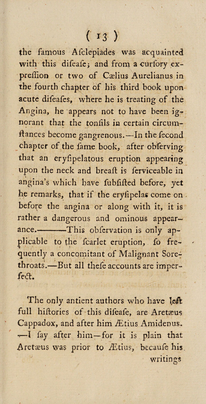 the famous Afelepiades was acquainted with this difeafe; and from a curfory ex- preffion or two of Caelius Aurelianus in the fourth chapter of his third book upon acute difeafes, where he is treating of the Angina, he appears not to have been ig¬ norant that the toniils in certain circum- fiances become gangrenous.—In the fecond chapter of the fame book, after observing that an eryfipelatous eruption appearing upon the neck and bread: is ferviceable in * angina’s which have fubfifted before, yet he remarks, that if the eryfipelas come on . before the angina or along with it, it is rather a dangerous and ominous appear¬ ance.-This obfervation is only ap¬ plicable to the fcarlet eruption, fo fre¬ quently a concomitant of Malignant Sore-f throats.—But all thefe accounts are imper- feft. The only antient authors who have left full hillories of this difeafe, are Aretseus Cappadox, and after him fEtius Amidenus. *—I fay after him—for it is plain that Aretaeus was prior to iEtius, becaufe his. writings