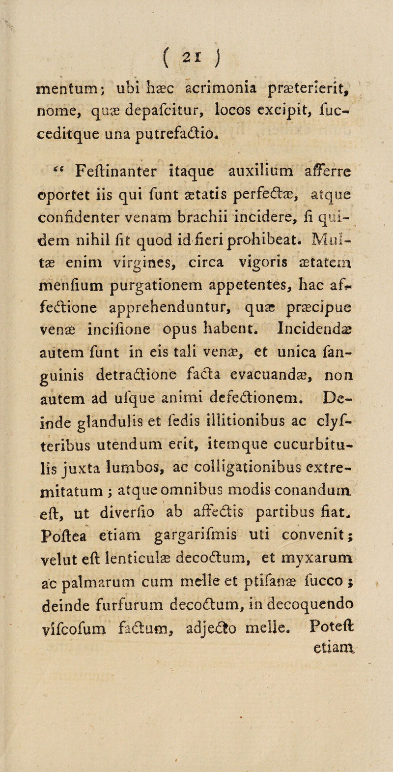 mentum; ubi base acrimonia praeterierit, nome, quae depafeitur, locos excipit, fuc- ceditque una putrefadtio, *c Feftinanter itaque auxillum afferre oportet iis qui funt aetatis perfedtae, afque confidenter venam brachii incidere, fi qui- dem nihil fit quod id fieri prohibeat. Mul- tx enim virgines, circa vigoris aetatem menfium purgationem appetentes, hac a fedtione apprehenduntur, quae prscipue venas incifione opus habent. Incidend# autem funt in eis tali venas, et unica fan- guinis detradtione facta evacuandas, non autem ad ufque animi defedtionem. De- inde glandulis et fedis illitionibus ac clyf- teribus utendum erit, itemque cucurbitu- lis juxta lumbos, ac colligationibus extre- mitatum ; atque omnibus mod is conandum eft, ut diveriio ab affedtis partibus fiat* Poftea etiam gargarifmis uti convenit; velut eft lenticulas decoct urn, et myxarum ac palmarum cum melie et ptifanae fucco ; deinde furfurum decodtum, in decoquendo vifeofum fadtum, adjecto melle. Poteft etiam.