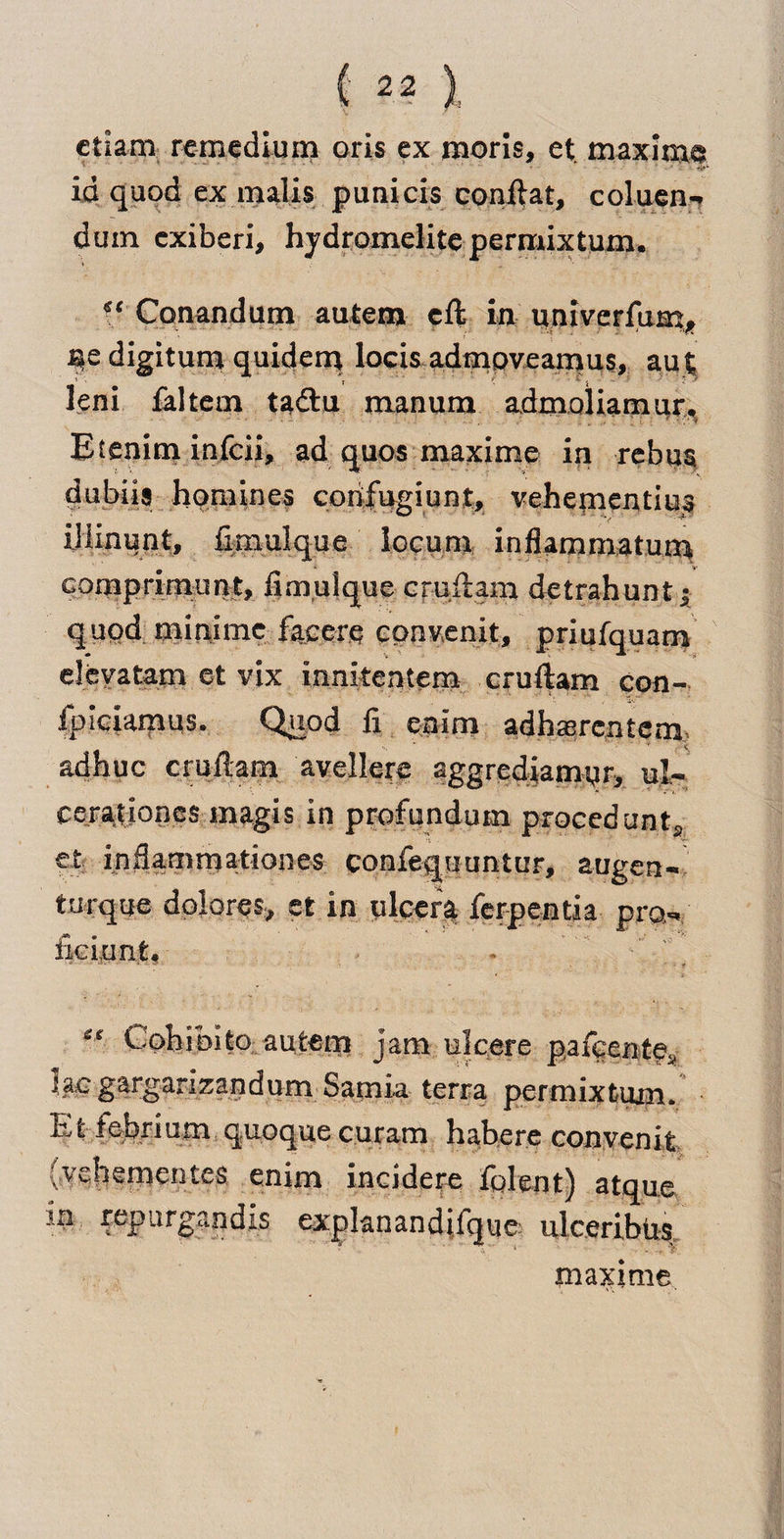 ctiam remedium oris ex moris, et maxime id quod ex malis punicis conftat, coluen-. duin cxiberi, hjdromelite permixtum. ?* Conandum autem eft in univerfum, S*e digitum quidem locis adnioveamus, au| leni faltetn tadu manum adnioliamur. Etenim infcii, ad quos maxime in rebus dubiis homines corifugiunt, vehementius ilque locum inflammatum comprimunt, fimulque cruftam detrahunt j quod minime facere cpnvenit, priufquam elevatam et vix innkentem cruftam con- Ipiciamus. Quod ft enim adhasrcntem- adhuc cruftam avellere aggrediamqr, ul- cerationes magis in profundum procedunt,. •t . et inflammationes confequimtur, augen- tarque dolores* et in nicer* ferpentia pro- fieixm.fc* * ' * ■ “ Gohibito autem jam ulcere pafcente* lac gargarizandum Samia terra permixtum. Efciebrium quoquecuram habere convenit (.vebententes enim incidere fplent) atque in repurgandls explanandifque ulceriblis maxime