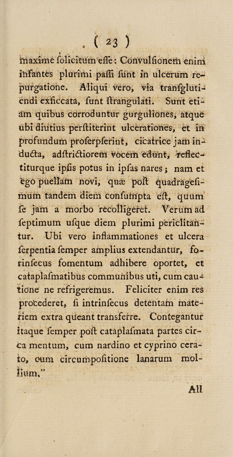fcaxime fbliciMm%l!e^ ConvulfionetH enlni ihfantes plurimi paffi flint in ulcerum re~ purgatione. Aliqui vero, via tranfgluti- endi exftccata, funt ftrangulati. Sunt eti- am quibus corroduntur gurguliones, atqud ubidiutius perftitCrint ulcerationes, et in profundum proferpferint, cicatrice jam in- dudta, adftridtiorem vocem edunt, feflec- titurque ipfis potus in ipfas nares; nam et ego puellam novi, qua; poll quadragefi- mum tandem diem confufripta eft, quum fe jam a morbo recolligeret. Verlimad feptimum ufque diem plurimi periclitah- tur. Ubi verb inflammationes et ulcera ferpentia Temper amplius extendantur, fo- rinfecus fomentum adhibere oportet, et cataplafmatibus commUhibtis uti, cumcau- tidne ne refrigeremus. Feliciter enim res protederet* ft intrinfecus detentafti mate- Hem extra qiieant transferre. Contegantur itaque Temper poft cataplafmata partes cir¬ ca mentum, cum nardino et cyprino cera- to, cum cireumpofitione lanarum mol- All