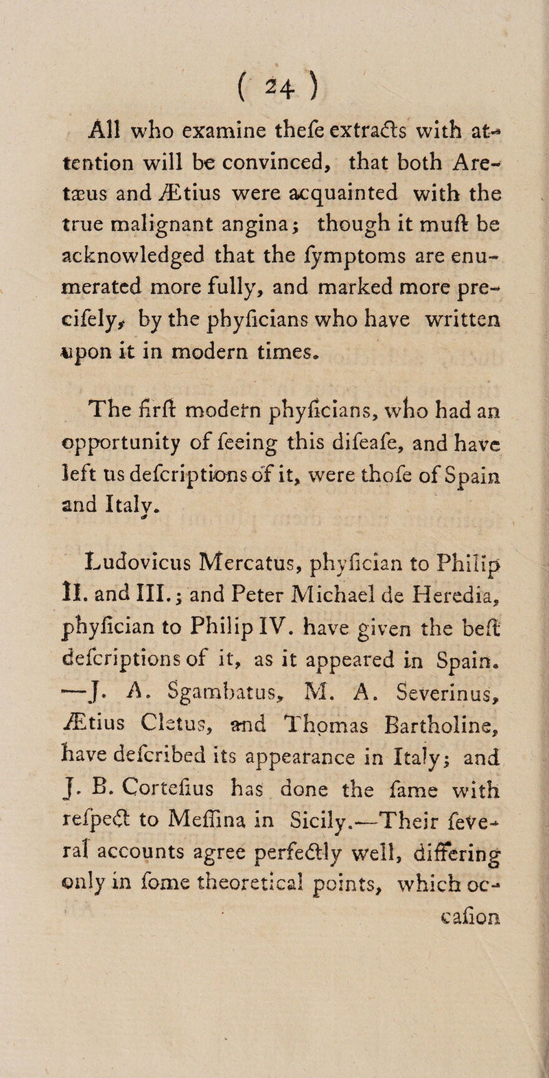 All who examine thefe extracts with at-* tention will be convinced, that both Are- taeus and ./Etius were acquainted with the true malignant angina; though it muft be acknowledged that the fymptoms are enu¬ merated more fully, and marked more pre- eifely,&lt; by the phylicians who have written upon it in modern times. The firfl modern phylicians, who had an opportunity of feeing this difeafe, and hate left us defcriptions of it, were thofe of Spain and Italv. Ludovicus Mercatus, phyficiaa to Philip II. and III. ; and Peter Michael de Heredia, phylician to Philip IV. have given the bell defcriptions of it, as it appeared in Spain. •—J. A. Sgambatus, M. A. Severinus, iEtius Cletus, and Thomas Bartholine, have defcribed its appearance in Italy; and J. B. Cortelius has done the fame with reipedl to Meffina in Sicily.—Their fete^ ral accounts agree perfe&amp;ly well, differing only in feme theoretical points, which oc- cafion
