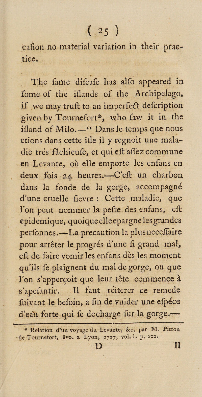 cafion no material variation in their prac¬ tice* A The fame difeafe has alfo appeared in fome of the iflands of the Archipelago, if we may truft to an imperfedt defcription given by Tournefort*, who faw it in the ifland of Milo*—“ Dans le temps que nous etions dans cette ifle il y regnoit une mala- die tres fikhieufe, et qui eft affez commune en Levante, oil elle emporte les enfans en deux fois 24 heures*-—C’eft un charbon dans la fonde de la gorge, accompagne d’une cruelle fievre : Cette maladie, que 1’on peut nomraer la pefte des enfans, eft epidemique, quoiqueelleepargnelesgrandes perfonnes.—La precaution laplusneceffaire pour arreter le progres d’une ft grand mal, eft de faire vomir les enfans des les moment qu’ils fe plaignent du mal de gorge, ou que Ton s’apperfoit que leur tete commence a s’apefantir. II faut reiterer ce remede fuivant le befoin, a fin de vuider une efpece d’eau forte qui fe decharge fur la gorge.'—• * Relation d’un voyage du Levante, &amp;c. par M. Pitton de Tournefort, Svo. a Lyon, 1727, vol. i. p» 202. d 11