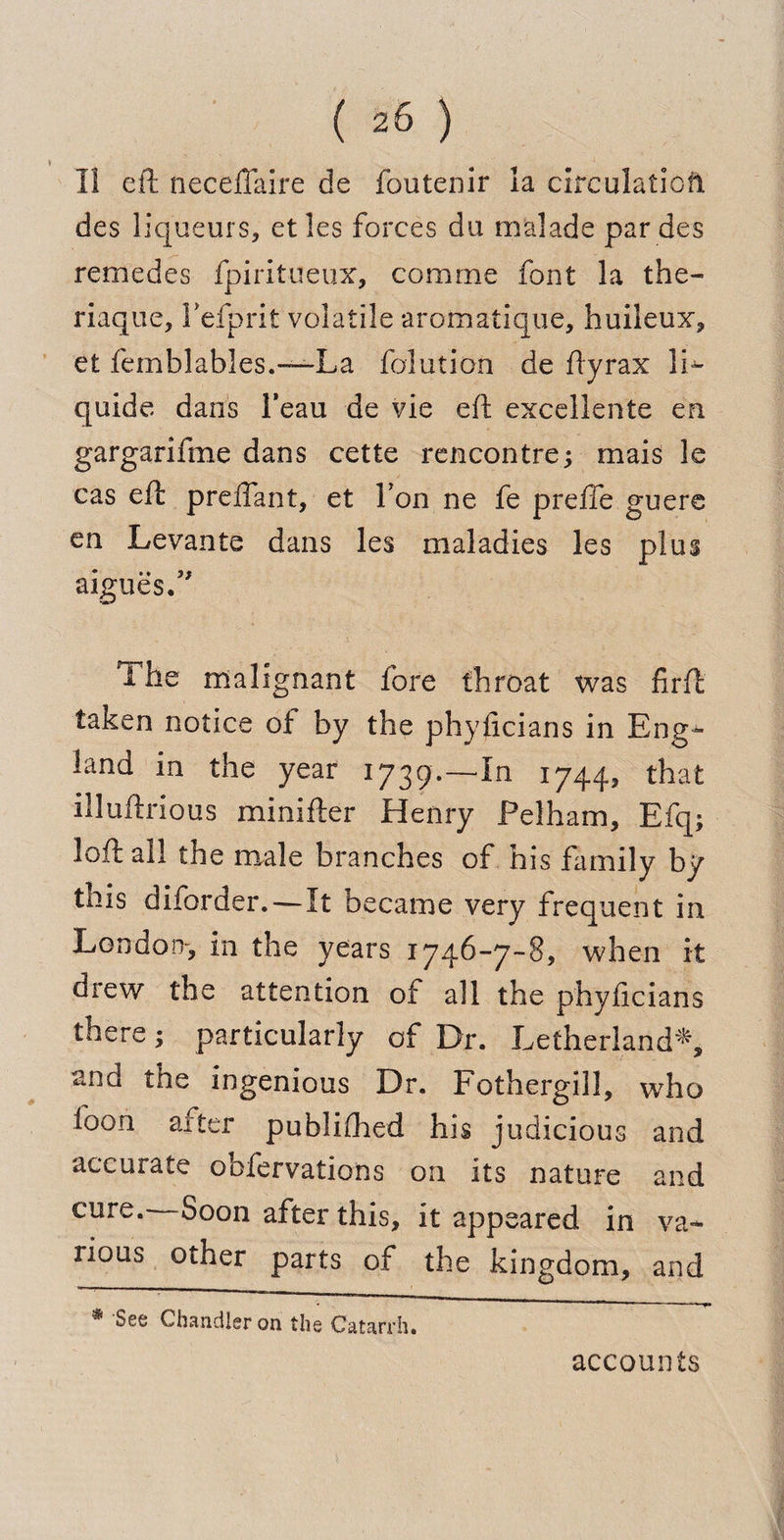 II eft neceftaire de foutenir la circulation, des liqueurs, etles forces du malade par des remedes fpiritueux, comme font la the- riaque, Fefprit volatile aromatique, huileux, et femblables.-—La folution de ftyrax 11^ quide dans Feau de vie eft excellente en gargarifme dans cette rencontre; mais le cas eft preftant, et Ton ne fe prefie guere en Levante dans les maladies les plus argues.5' 1 he malignant fore throat was firft taken notice oi by the phyficians in Eng¬ land in the year 1739.—In 1744, that illuftrious minifter Henry Pelham, Efq; loft all the male branches of his family by this diforder.—It became very frequent in London-, in the years 1746-7-8, when it drew the attention of all the phyficians there; particularly of Dr. Letherland*, and the ingenious Dr. Fothergill, who loon after published his judicious and accurate obfervations on its nature and cure. Soon after this, it appeared in va¬ rious other parts of the kingdom, and * See Chandler on the Catarrh. accounts
