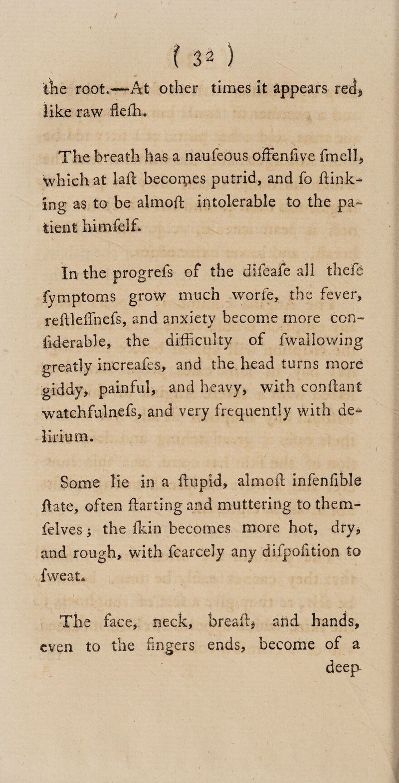 f 54 ) the root.—At other times it appears red* like raw flefh. The breath has a naufeous offenfive fmell* which at laft becorpes putrid, and fo ftink- ing as to be almoft intolerable to the pa¬ tient himfelf* In the progrefs of the difeafe all thefe fymptorns grow much worfe, the fever, reftleffnefs, and anxiety become more con- fiderable, the difficulty of fwallowing greatly inereafes, and the head turns more giddy, painful, and heavy, with conftant watchfulnefs, and very frequently with de¬ lirium* Some lie in a ifupid, almoft infenfible ftate, often ftarting and muttering to them- felves ; the fkin becomes more hot, dry, and rough, with fear cel y any difpofition to fweat* The face, neck, breaft* and hands, even to the fingers ends, become of a deep