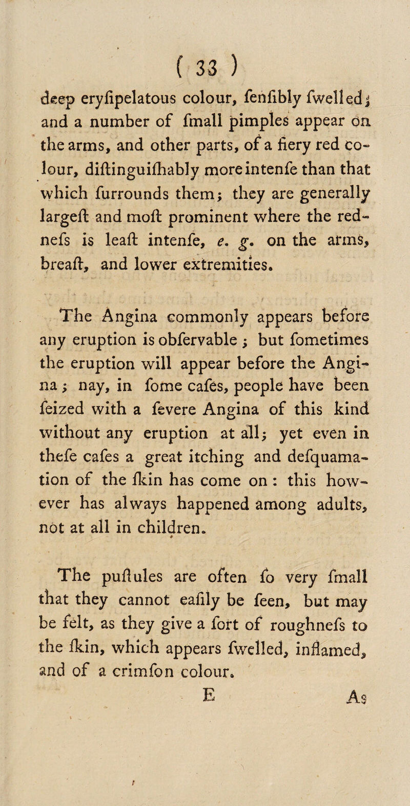 deep eryfipelatous colour, fenfibly fwelled j and a number of fmall pimples appear on the arms, and other parts, of a fiery red co¬ lour, diftinguifhably moreintenfe than that which furrounds them; they are generally largeft and mo ft prominent where the red- nefs is leaft intenfe, e. g. on the arms, hreaft, and lower extremities• The Angina commonly appears before any eruption is obfervable ; but fometimes the eruption will appear before the Angi¬ na ; nay, in fome cafes, people have been feized with a fevere Angina of this kind without any eruption at all; yet even in thefe cafes a great itching and defquama- tion of the ikin has come on : this how¬ ever has always happened among adults, not at all in children. &amp; The puftules are often fo very fmall that they cannot eafily be feen, but may be felt, as they give a fort of roughnefs to the fkin, which appears fwelled, inflamed, and of a crimfon colour* E As