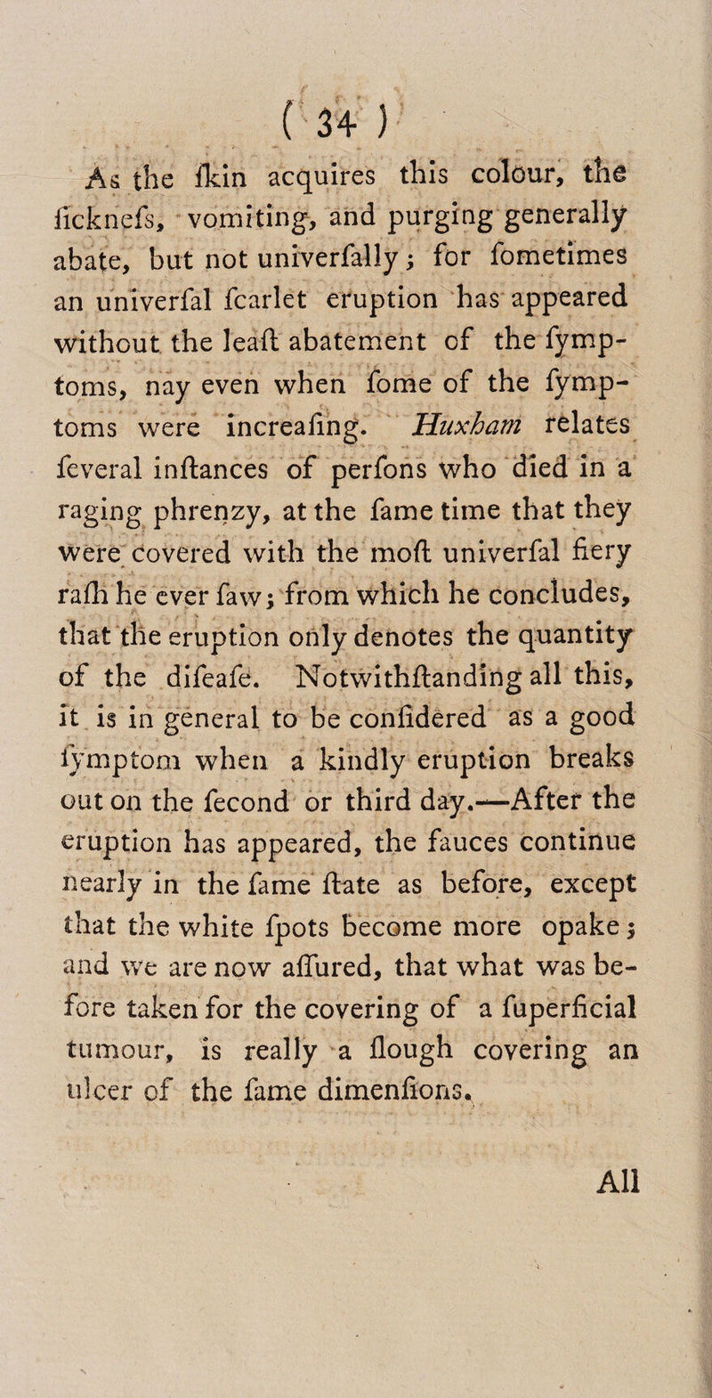 As the fkin acquires this colour, the ficknefs, vomiting, and purging generally abate, but not univerfally; for fometimes an univerfal fcarlet eruption has appeared without the lead abatement of the fymp- toms, nay even when fome of the fymp- toms were increaling. Huxharn relates feveral indances of perfons who died in a raging phrenzy, at the fame time that they were covered with the mod univerfal fiery rafh he ever faw; from which he concludes, that the eruption only denotes the quantity of the difeafe. Notwithdanding all this, it is in general to be confidered as a good fymptom when a kindly eruption breaks out on the fecond or third day.—After the eruption has appeared, the fauces continue nearly in the fame date as before, except that the white fpots become more opake; and we are now allured, that what was be¬ fore taken for the covering of a fuperficial tumour, is really a dough covering an ulcer of the fame dimenfions. * - * .> All