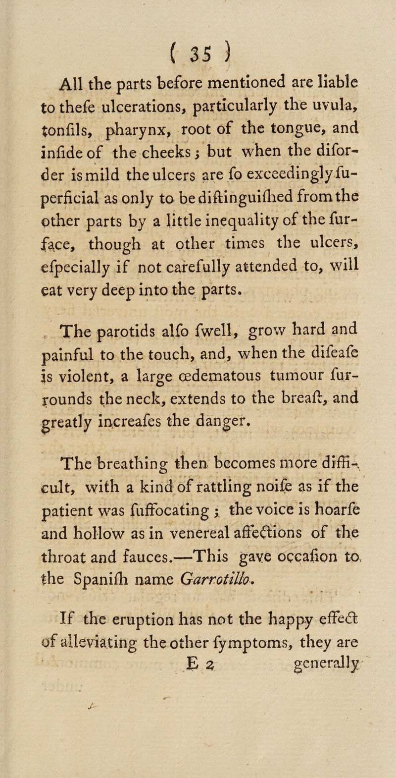 All the parts before mentioned are liable to thefe ulcerations, particularly the uvula, tonlils, pharynx, root of the tongue, and infide of the cheeks 5 but when the difor- ^ .. .. . — .. ' « . • der is mild the ulcers are fo exceedingly fu- perficial as only to bediftinguifhed from the other parts by a little inequality of the fur- face, though at other times the ulcers, efpecially if not carefully attended to, will eat very deep into the parts. The parotids alfo fwell, grow hard and painful to the touch, and, when the difeafe Is violent, a large cedematous tumour fur- rounds the neck, extends to the breaft, and greatly increafes the danger. The breathing then becomes more diffK cult, with a kind of rattling noife as if the patient was fuffocating ; the voice is hoarfe and hollow as in venereal affections of the throat and fauces.—This gave occafion to, the Spanifh name Garrotillo. If the eruption has not the happy effeCt of alleviating the other fymptoms, they are E 2 generally