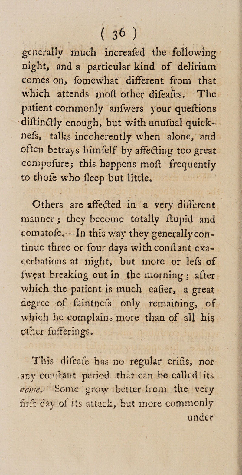 generally much increafed the following night, and a particular kind of delirium comes on, fomewhat different from that (*■ which attends moft other difeafes. The patient commonly anfwers your queftions 'diftindtly enough, but withunufual quick- nefs, talks incoherently when alone, and often betrays himfelf by affedting too great compofure; this happens moft frequently to thofe who fleep but little. Others are affeded in a very different manner; they become totally ftupid and comatofe,—In this way they generally con¬ tinue three or four days with conftant exa¬ cerbations at night, but more or lefs of fweat breaking out in the morning ; after which the patient is much eafier, a great degree of faintnefs only remaining, of which he complains more than of all hi§ other fufferings. This difeafe has no regular crifis, nor any conftant period that can be called its acme. Some grow better from the very iirft day of its attack, but more commonly under