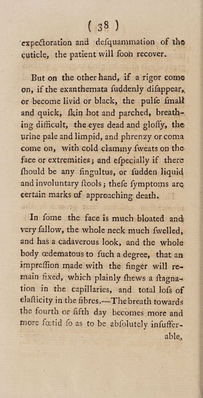 'expectoration and defquammatien of the cuticle, the patient will foon recover. But on the other hand, if a rigor come qn, if the exanthemata fuddenly difappear>5 or become livid or black, the pulfe fmall and quick, (kin hot and parched, breath¬ ing difficult, the eyes dead and gloffy, the tirine pale and limpid, and phrenzy or coma come on, with cold clammy fweats on the face or extremities • and efpecially if there fhould be any fingultus, or hidden liquid and involuntary {tools -y thefe fymptoms arq certain marks of approaching death. In fome the face is much bloated and very fallow, the whole neck much fvvelled, and has a cadaverous look, and the whole body oedematous to fuch a degree, that an impreffion made with the finger will re¬ main fixed, which plainly {hews a ffcagna-, tion in the capillaries, and total lofs of el aft icily in the fibres.—The breath towards the fourth or fifth day becomes more and more foetid fo as to be aWblutely infuffer-