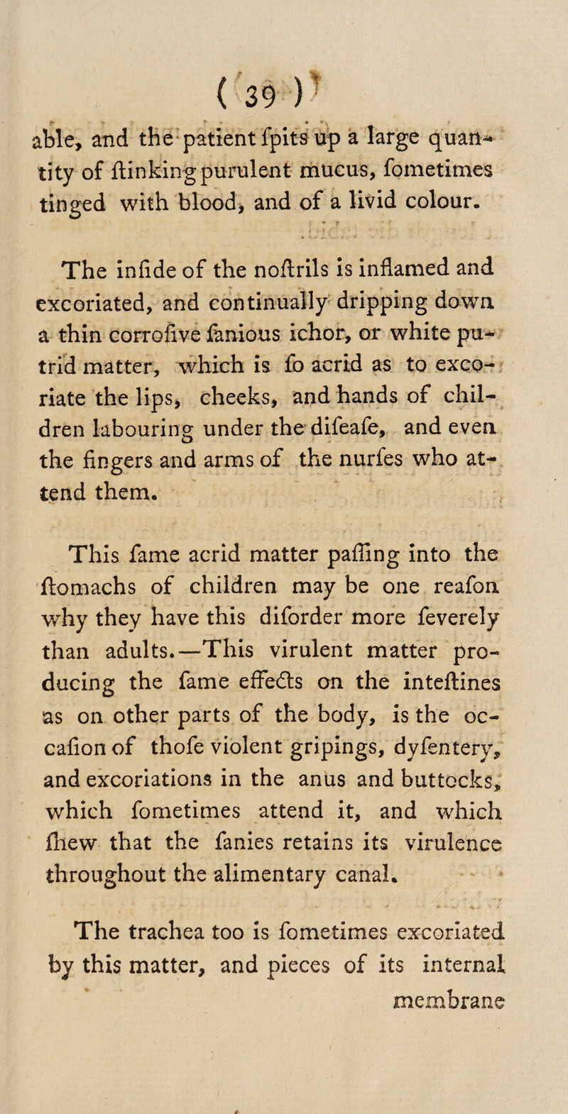 able, and the patient lpits up a large quati- tity of {linking purulent mucus, fometimes tinged with blood, and of a livid colour. The infide of the noflrils is inflamed and excoriated, and continually dripping down a thin corrofive famous ichor, or white pu¬ trid matter, which is fo acrid as to exco¬ riate the lips, cheeks, and hands of chil¬ dren labouring under the difeafe, and even the fingers and arms of the nurfes who at¬ tend them. This fame acrid matter pafling into the flomachs of children may be one reafon •why they have this diforder more feverely than adults.—This virulent matter pro¬ ducing the fame effects on the inteftines as on other parts of the body, is the oc- cafion of thofe violent gripings, dyfentery, and excoriations in the anus and buttocks, which fometimes attend it, and which {hew that the fanies retains its virulence throughout the alimentary canal. The trachea too is fometimes excoriated by this matter, and pieces of its internal membrane