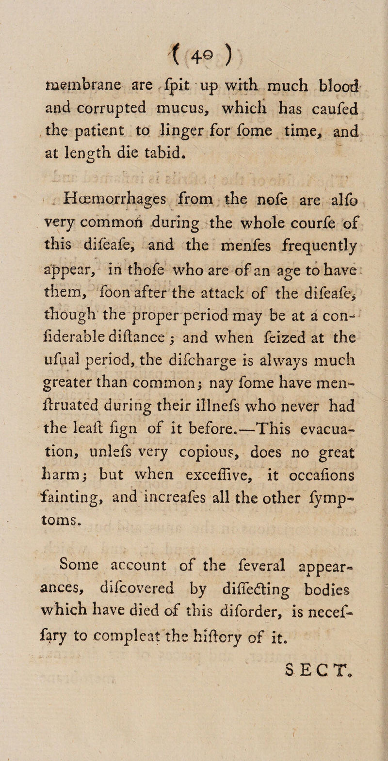 { 4© ) membrane are fpit up with much blood and corrupted mucus, which has caufed the patient to linger for fome time, and at length die tabid. Haemorrhages from the nofe are alfo very commoh during the whole courfe of this diifeafe, and the menfes frequently appear, in thofe who are of an age to have them, foon after the attack of the difeafe, though the proper period may be at a con- fiderable diftance ; and when feized at the ufbal period, the difcharge is always much greater than common; nay fome have men- Uruated during their illnefs who never had the lead fign of it before.—This evacua¬ tion, unlefs very copious, does no great harm; but when exceffive, it occafions fainting, and increafes all the other fymp- toms. Some account of the feveral appear¬ ances, difcovered by diffe&ing bodies which have died of this diforder, is necef- fary to compleat the hiftcry of it. S E C To