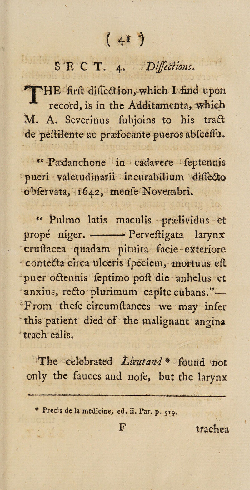 f .4* *) SEC T. 4. ,< DffiStmii. firfl difieftion, which I find upon record, is in the Additamenta, which M. A. Severinus fubjoins to his tradt de peftilente ac praefocante pueros abfceffu. v , • 1 ** Paedanchone in cadavefe feptennis pueri valetudinarii incurabilium difledto obfervata, 1642, menfe Novembri. i€ Pulmo latis tnaculis - praslividus efc prope niger. —--* Perveftigata larynx cruftacea quadam pituita facie eXteriore * eontedta circa ttlceris fpeciem, mortuus eft puer odtennis feptimo poft die anhelus et anxius, redto plurimum capita Cubans.”— 'From thefe circumftanccs we may infer this patient died of the malignant angina 'trach ealis* The celebrated Lkut and * found not only the fauces and nofe, but the larynx * Precis de la medicine, edi ii. Par, p, 519, F trachea
