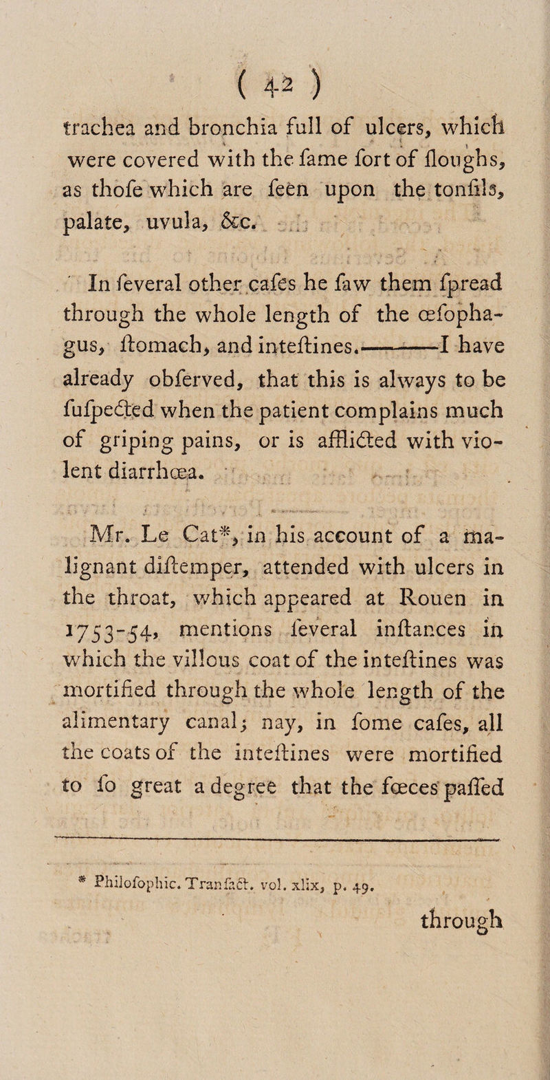( 4^ ) trachea and bronchia full of ulcers, which * . % were covered with the fame fort of floughs, as thofe which are feen upon the tonfils, palate, uvula, &amp;c. In feveral other cafes he faw them fpread through the whole length of the oefopha- gus, ftomach, and inteftines*--1 have already obferved, that this is always to be fufpedted when the patient complains much of griping pains, or is afflidled with vio¬ lent diarrhoea. Mr. Le Cat** in his account of a ma¬ lignant diftemper, attended with ulcers in the throat, which appeared at Rouen in 1753-54, mentions feveral inftances in which the villous coat of the inteftines was mortified through the whole length of the alimentary canal; nay, in fome cafes, all the coats of the inteftines were mortified to fo great a degree that the feeces paffed * Philofophic. Tranfafr, vol. xlix, p. 49. through