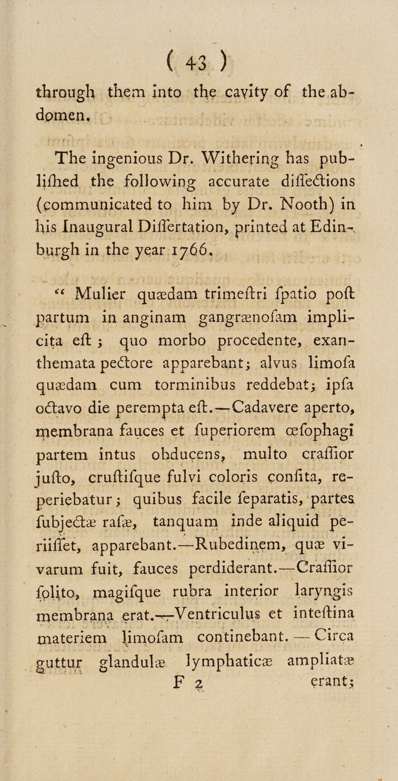 through them Into the cavity of the ab¬ domen. The ingenious Dr. Withering has pub- lifhed the following accurate diffedtions (communicated to him by Dr. Nooth) in his Inaugural Differtation* printed at Edin^ burgh in the year 1766, <€ Mulier quaedam trimeftri fpatio poll partum in anginam gangraenofam impli¬ cit eft ; quo morbo procedente, exan¬ themata peitore apparebant; alvus limofa quasdam cum torminibus reddebat; ipfa odtavo die perempta eft.—Cadavere aperto, membrana fauces et fuperiorem ccfophagi partem intus obducens, multo craffior judo, cruftifque fulvi coloris ponfita, re- periebatur 3 quibus facile feparatis, partes fubjedts rafs, tan qua m inde aliquid pe- riiffet, apparebant.—Rubedinem, quae vi- varum fuit, fauces perdiderant.—Craffior fplito, magifque rubra interior laryngis membrana erat.^r-Ventriculus et inteftina materiem limofam continebant. — Circa guttur glandule lymphatics ampliata? F 2 erant.;