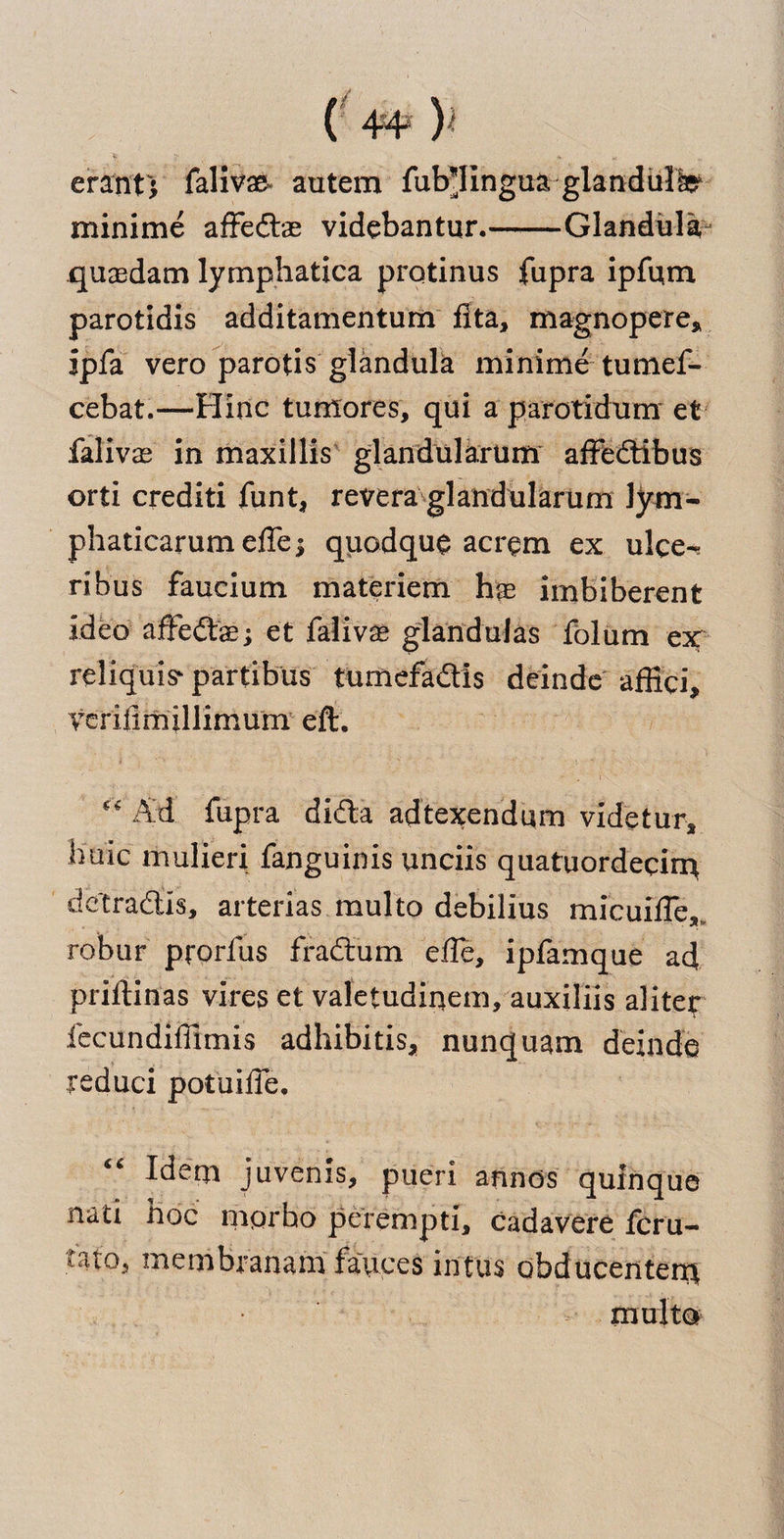 erant) faliv# autern fub’IIngua glandule minime afFedbae videbantur.-Glandula quasdam lymphatica protinus fupra ipfum parotidis additamentum fita, magnopere* ipfa vero parotis glandula minime tumef- cebat.—Hinc tumores, qui a parotidum et falivas in maxillis glandularum afFedtibus orti crediti funt, revera glandularum lym- phaticarumeffe^ quodque acrem ex ulee- ribus faucium materiem hae imbiberent idea affedbae; et falivae glandulas folum ex reliquis^ partibus tumefadtis deinde affici, verifimillimum eft. “ Ad fupra didta adtexendum videtur, buic mulieri fanguinis unciis quatuordecim detradfo, arterias multo debilius micuilFe* robur prorfus fradtum efle, ipfamque ad priftinas vires et valetudipem, auxiliis aliter fecundiffimis adhibitis* nunquam deinde reduci potuilFe. Idem juvenis, pueri afinds qufnque natx hoc mqrho perempti, cadavere fcru- fato5 membranam fauces intus obducentem multo