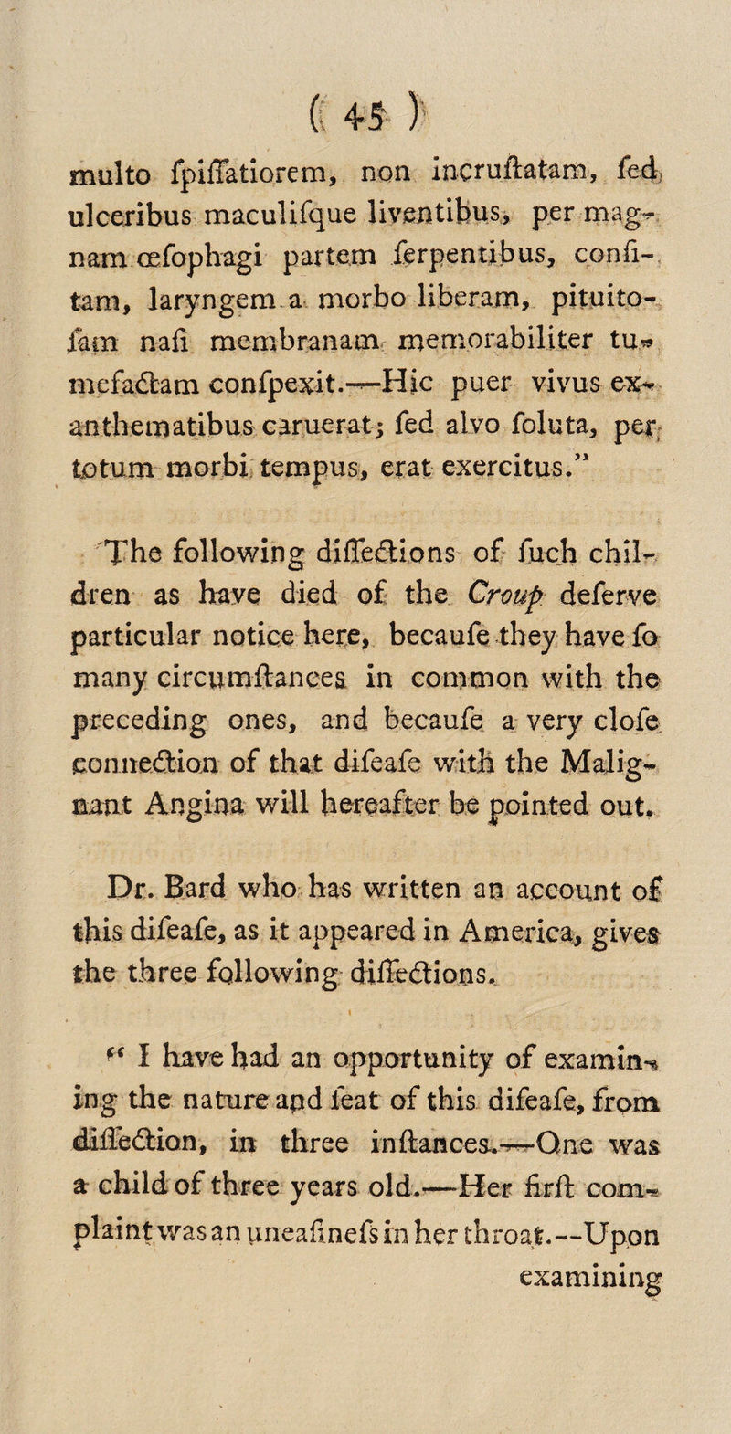 multo fpifTatiorem, non incruftatam, fed, ulceribus maculifque liventibus, per mag- nam cefophagi partem ferpentibus, confi- tarn, laryngem a morbo liberam, pituito- fam nafi membranam memorabiliter tu* mcfadtam confpexit.-—Hie puer vivus ex-* anthematibus earuerat; fed alvo foluta, per totum morbi tempus, erat exercitus/1 The following diffedtions of fuch chil¬ dren as have died of the Croup, deferve particular notice here, becaufe they have fo many circumftances in common with the preceding ones, and becaufe a very clofe connedtion of that difeafe with the Malig¬ nant Angina will hereafter be pointed out. Dr. Bard who has written an account of this difeafe, as it appeared in America, gives the three following diffedtions. ff I have had an opportunity of examine ing the nature apd feat of this difeafe, from diffedtion, in three in fiances..—One was a child of three years old.'—Her firft com-* plaint was an uneafinefs in her throat.—Upon examining