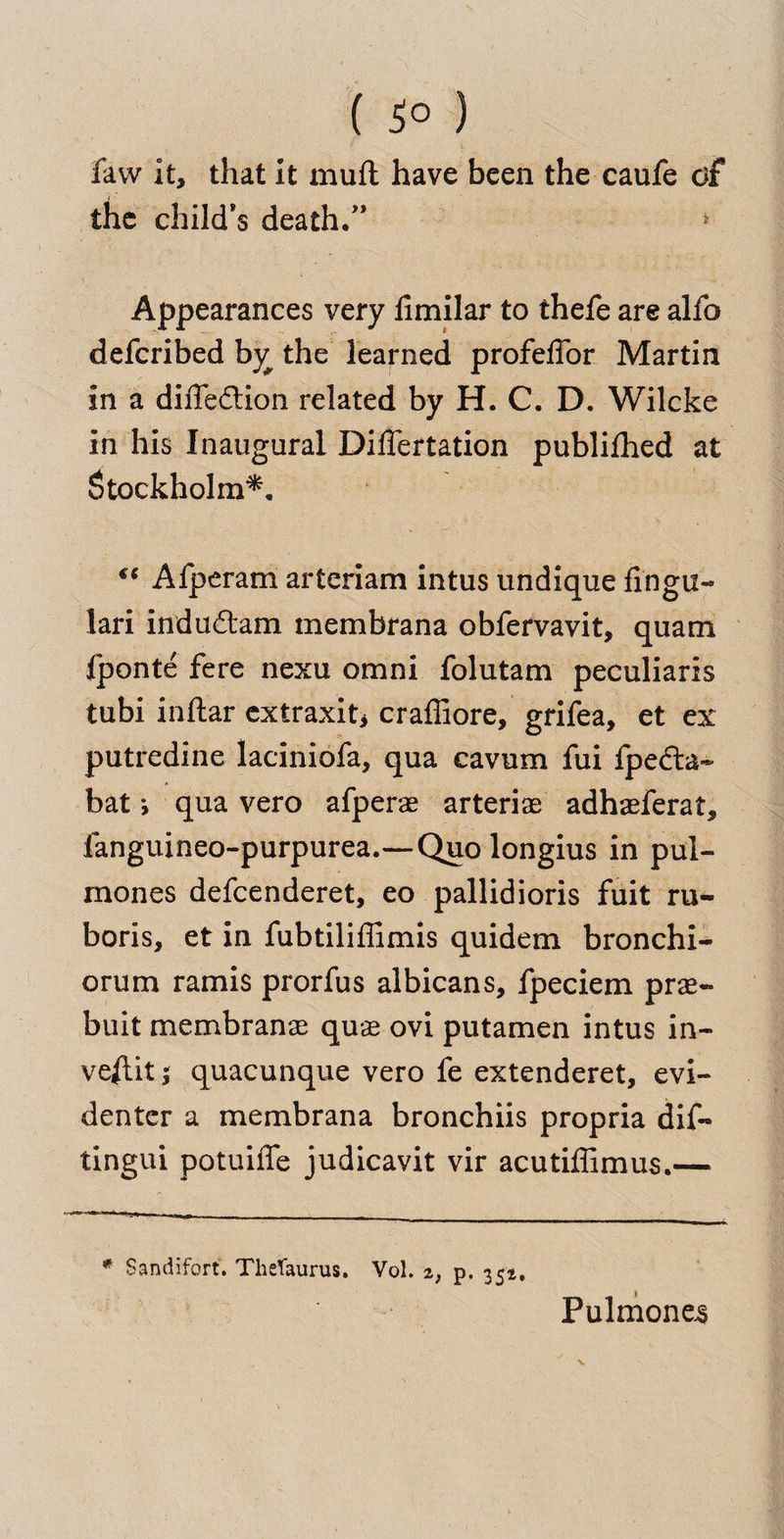 ( ) law it, that it mufl have been the caufe o£ the child’s death.” Appearances very iimilar to thefe are alfo defcribed bj? the learned profeffor Martin in a diffedtion related by H. C. D. Wilcke in his Inaugural DilTertation publifhed at Stockholm*. €6 Afperam arteriam intus undique fingu- lari indudtam membrana obfervavit, quam fponte fere nexu omni folutam peculiaris tubi inftar extraxit* craffiore, grifea, et ex putredine laciniofa, qua cavum fui fpedla- bat *, qua vero afperae arteriae adhaeferat, fanguineo-purpurea.—Quo longius in pul- mones defcenderet, eo pallidioris fuit ru- boris, et in fubtiliffimis quidem bronchi- orum ramis prorfus albicans, fpeciem prae- buit membranae quae ovi putamen intus in- veftit; quacunque vero fe extenderet, evi- denter a membrana bronchiis propria dif- tingui potuiffe judicavit vir acutiffimus.—« * Sandifort. Thesaurus. Vol. 2f p. 351. Pulmone^