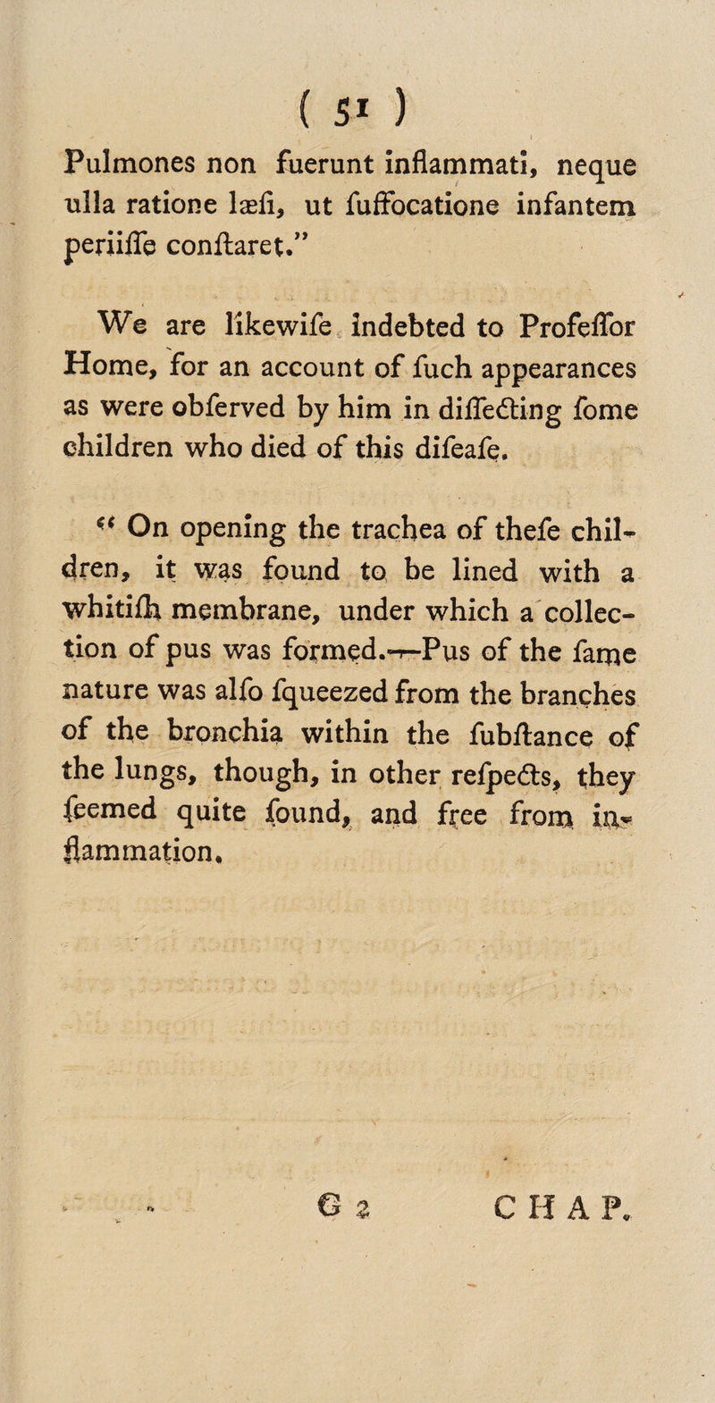 ( 5* )  i 1 Pulmones non fuerunt inflammati, neque ulla ratione lasii, ut fuffocatione infantem periiffe conftaret.” We are likewife Indebted to Profeffor Home, for an account of fuch appearances as were obferved by him in differing fome children who died of this difeafe. ** On opening the trachea of thefe chil¬ dren, it was found to be lined with a whitilh membrane, under which a collec¬ tion of pus was formed.^-Pus of the fame nature was alfo fqueezed from the branches of the bronchia within the fubftance of the lungs, though, in other refpefts, they feemed quite found, and f^ee from ixx? flammation.