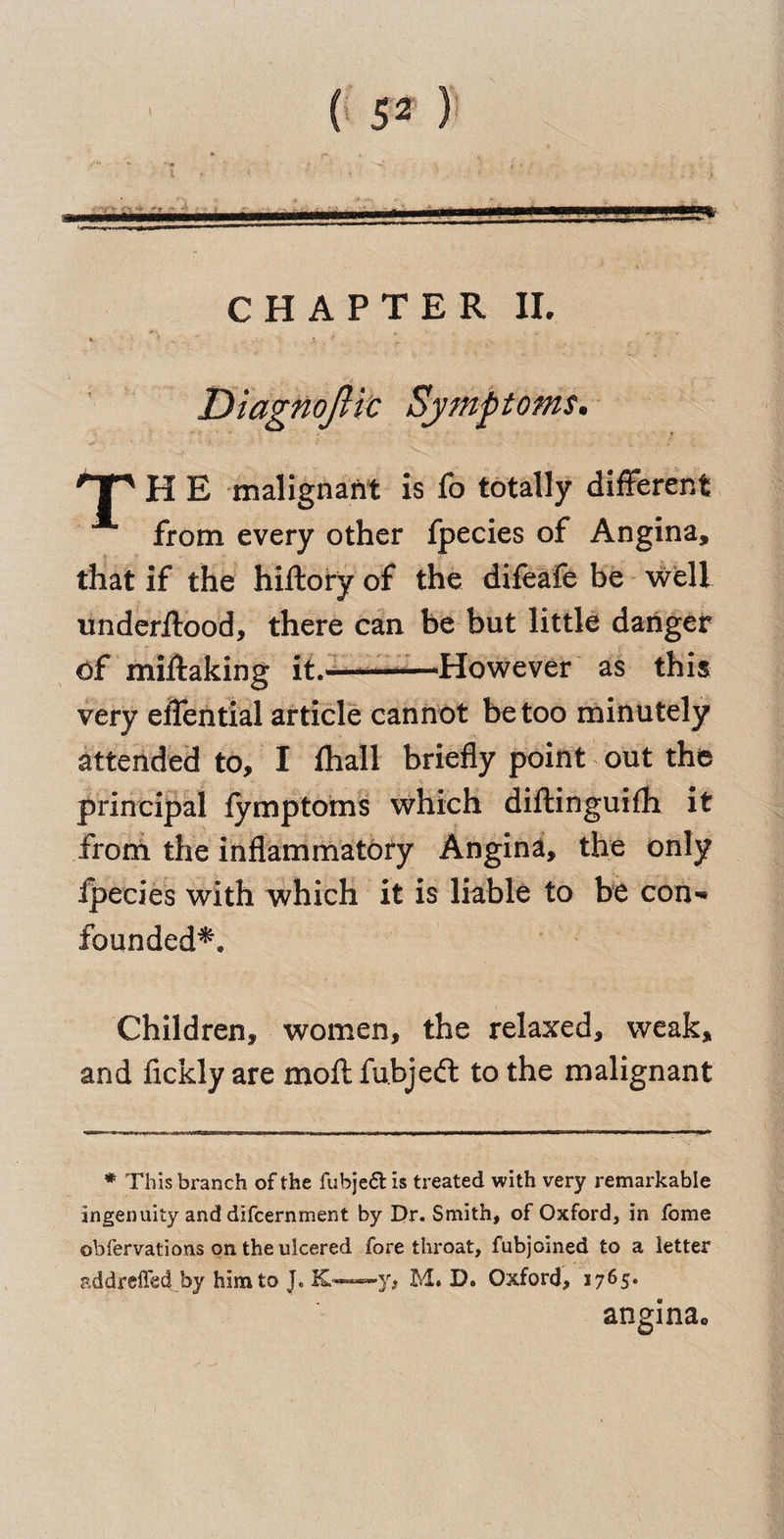 CHAPTER II. H E malignant is fo totally different from every other fpecies of Angina, that if the hiftory of the difeafe be well underffood, there can be but little danger Of miffaking it.-—-—However as this very effential article cannot be too minutely attended to, I fliall briefly point out the principal fymptoms which diftinguifh it from the inflammatory Angina, the only fpecies with which it is liable to be con-» founded*. Children, women, the relaxed, weak, and flckly are moftfubjeft to the malignant * This branch of the fubje£l is treated with very remarkable ingenuity and difcernment by Dr. Smith, of Oxford, in fome obfervations on the ulcered fore throat, fubjoined to a letter addrefled by him to |. M* D. Oxford, 1765* angina*