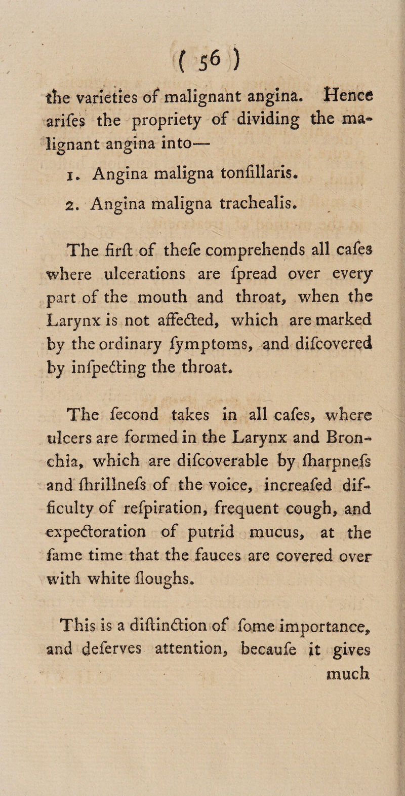 tlie varieties of malignant angina. Hence arifes the propriety of dividing the ma¬ lignant angina into—• 1. Angina maligna tonfillaris. 2. Angina maligna trachealis. The firft of thefe comprehends all cafes where ulcerations are fpread over every part of the mouth and throat, when the Larynx is not affedled, which are marked by the ordinary fymptoms, and difcovered by infpedting the throat. The fecond takes in all cafes, where ulcers are formed in the Larynx and Bron¬ chia, which are difcoverable by fharpnefs and fhrillnefs of the voice, increafed dif¬ ficulty of refpiration, frequent cough, and expectoration of putrid mucus, at the fame time that the fauces are covered over with white fioughs. This is a diftindtion of fome importance, and deferves attention, becaufe it gives much