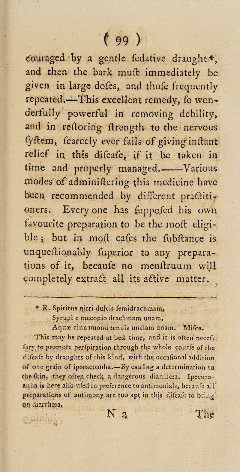 Couraged by a gentle fedative draught and then the bark muft immediately be given in large doles, and thofe frequently repeated.—This excellent remedy, fo won-* derfully powerful in removing debility, and in reftoring ftrength to the nervous lyftem, fcarcely ever fails of giving inftant relief in this difeafe, if it be taken in time and properly managed.-Various inodes of adminiftering this medicine have been recommended by different praditi-* oners. Every one has fuppofed his own favourite preparation to be the raoft eligi¬ ble ; but in mod cafes the fubflance is tinqueftionably fuperior to any prepara¬ tions of it, becaufe no menftruum will completely extrad alt its adive matter. * R. Spiritus ijifi'i dulcis femidrachmarri* Syrupi e mecopjo drachmam unam, Aquas cinnamomltenuis unciam unam. Mifce. This may be repeated at bed tinie, and it is often necef-f fa ry to promote perfpiration through the whole courfe of the difeafe by draughts of this kind, with the qccaildnal addition of one grain of ipecacoanha.—Bycaufing a determination to. the dun, they often checf;, a dangerous diarrhoea. Ipecacu¬ anha is here alfo ufedin preference to antimonials, becaufe ail preparations of antimony are too apt in thjs difeafe to bring diarrhoea. N z The 7