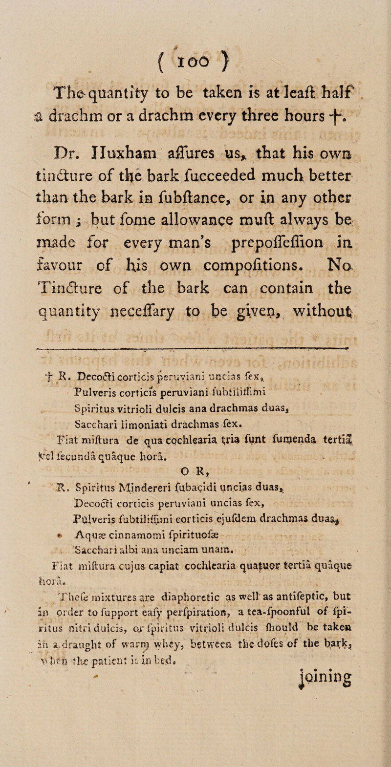 The* quantity to be taken is atleaft half a drachm or a drachm every three hours Dr. Iluxham affures us, that his own tindture of the bark fucceeded much better than the bark in fubftance, or in any other form ; but fame allowance muft always be made for every man’s prepofleffion in favour of his own compofitions. Na Tindture of the bark can contain the quantity neccffary to be given, without f R. Deco<5H corticis peruviani uncias fex,. Pulveris corticis peruviani fubtilitfimi Spiritus vitrioli dulcis ana drachmas duas, Sacchari iimoniati drachmas fex. Fiat miftura de qua cochlearia t;riat funt fumenda tertiaS fcrel fecundaquaque hori. O R, R. Spiritiis Mindereri fubacidi uncias duas, Decocti corticis peruviani uncias fex, Pulveris fubtilitTimi corticis ejufdem drachmas duas, » Aquae cinnamomi fpirituofae Sacchari alhi ana unciam unara. Fiat miftura cujus capiat cochlearia qua^uo? fcertia quaque flora. Thefe mixtures are diaphoretic as welt as antifeptic, but in order to fupport eafy perfpiration, a tea-fpoonful of fpi- ritus nitri dulcis, ox fpiritus vitrioli dulcis ftiould betaken in a.draught of warrri whey, between the dofes of the bark, v hen the patient h in bed. - lining