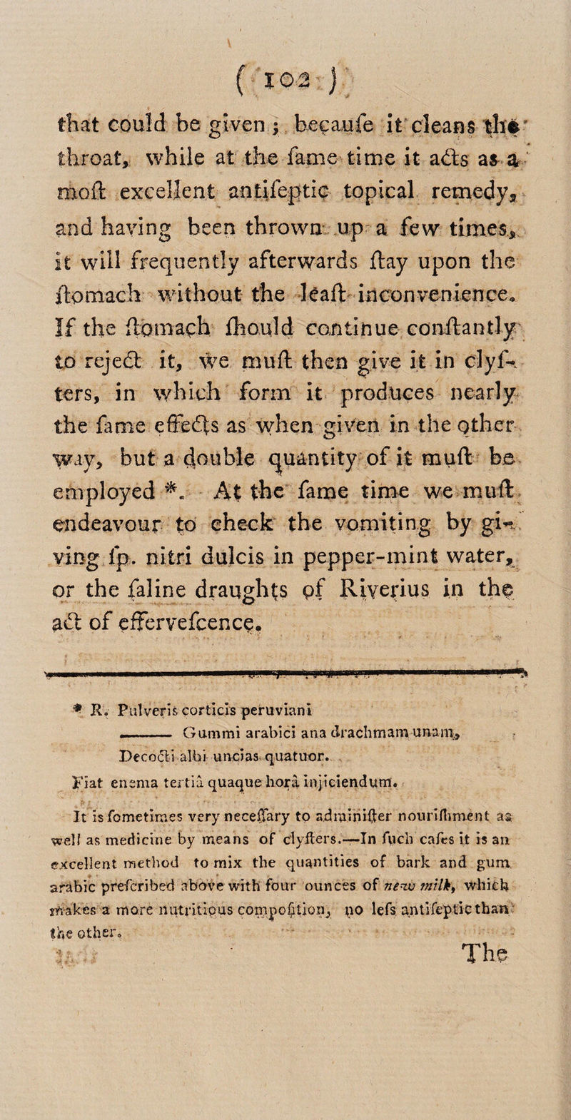 ( 102:) that could be given ; becaufe it cleans thf throat, while at the fame time it a£fcs a$ a mod: excellent antifeptic topical remedy* and having been thrown up a few times., it will frequently afterwards ftay upon the itpmach without the lead: inconvenience. If the {tomaph £hould continue conftantly to rejedl it, we mull then give it in clyf* ters, in which form it produces nearly the fame effects as when given in the other way, but a double quantity of it muft be employed At the fame time we mud: endeavour to check the vomiting by gin ving ip. nitri dulcis in pepper-mint water, or the faline draughts pf Riyerius in the adt of effervefcencp. Vl mill i'iii mi mmmmmmmmm . 1,1. ft IMiijnijii in m , ■ i * R. Pulveris corticis peruviani -- Gammi arabici ana clrachmam unani, Deco&amp;i albi undas quatuor. Fiat enema tertia quaque hora injieiendum. It isfometiraes very neceifary to adrainifter nourifliment aa well as medicine by means of clyffers,-—In fuch cafes it is ail excellent method to mix the quantities of bark and gum arabic prefcribed above with four ounces of new milk, which shakes a more nutritious compohuon^ no lefs antifeptic than the other. ./ The